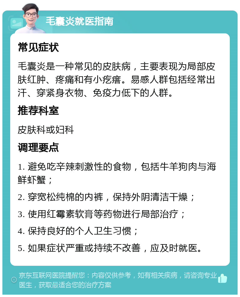 毛囊炎就医指南 常见症状 毛囊炎是一种常见的皮肤病，主要表现为局部皮肤红肿、疼痛和有小疙瘩。易感人群包括经常出汗、穿紧身衣物、免疫力低下的人群。 推荐科室 皮肤科或妇科 调理要点 1. 避免吃辛辣刺激性的食物，包括牛羊狗肉与海鲜虾蟹； 2. 穿宽松纯棉的内裤，保持外阴清洁干燥； 3. 使用红霉素软膏等药物进行局部治疗； 4. 保持良好的个人卫生习惯； 5. 如果症状严重或持续不改善，应及时就医。