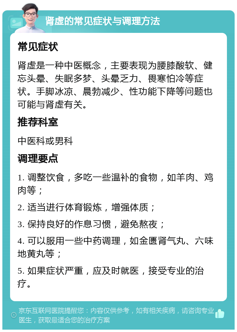 肾虚的常见症状与调理方法 常见症状 肾虚是一种中医概念，主要表现为腰膝酸软、健忘头晕、失眠多梦、头晕乏力、畏寒怕冷等症状。手脚冰凉、晨勃减少、性功能下降等问题也可能与肾虚有关。 推荐科室 中医科或男科 调理要点 1. 调整饮食，多吃一些温补的食物，如羊肉、鸡肉等； 2. 适当进行体育锻炼，增强体质； 3. 保持良好的作息习惯，避免熬夜； 4. 可以服用一些中药调理，如金匮肾气丸、六味地黄丸等； 5. 如果症状严重，应及时就医，接受专业的治疗。