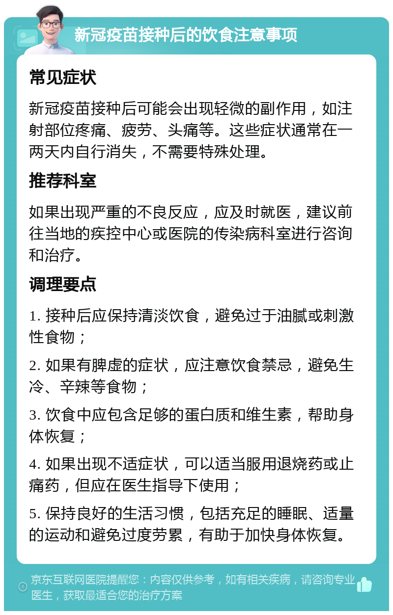 新冠疫苗接种后的饮食注意事项 常见症状 新冠疫苗接种后可能会出现轻微的副作用，如注射部位疼痛、疲劳、头痛等。这些症状通常在一两天内自行消失，不需要特殊处理。 推荐科室 如果出现严重的不良反应，应及时就医，建议前往当地的疾控中心或医院的传染病科室进行咨询和治疗。 调理要点 1. 接种后应保持清淡饮食，避免过于油腻或刺激性食物； 2. 如果有脾虚的症状，应注意饮食禁忌，避免生冷、辛辣等食物； 3. 饮食中应包含足够的蛋白质和维生素，帮助身体恢复； 4. 如果出现不适症状，可以适当服用退烧药或止痛药，但应在医生指导下使用； 5. 保持良好的生活习惯，包括充足的睡眠、适量的运动和避免过度劳累，有助于加快身体恢复。