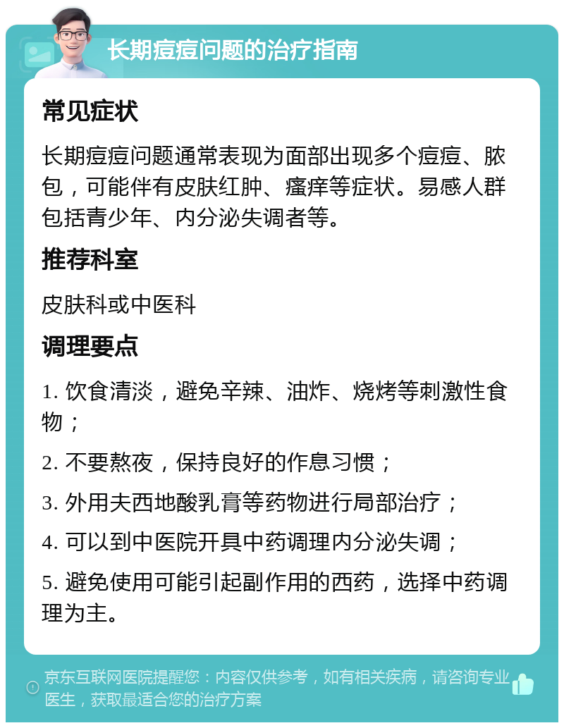 长期痘痘问题的治疗指南 常见症状 长期痘痘问题通常表现为面部出现多个痘痘、脓包，可能伴有皮肤红肿、瘙痒等症状。易感人群包括青少年、内分泌失调者等。 推荐科室 皮肤科或中医科 调理要点 1. 饮食清淡，避免辛辣、油炸、烧烤等刺激性食物； 2. 不要熬夜，保持良好的作息习惯； 3. 外用夫西地酸乳膏等药物进行局部治疗； 4. 可以到中医院开具中药调理内分泌失调； 5. 避免使用可能引起副作用的西药，选择中药调理为主。