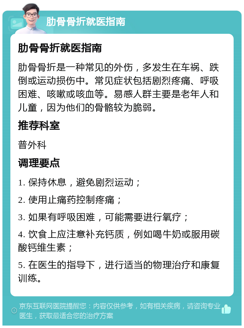 肋骨骨折就医指南 肋骨骨折就医指南 肋骨骨折是一种常见的外伤，多发生在车祸、跌倒或运动损伤中。常见症状包括剧烈疼痛、呼吸困难、咳嗽或咳血等。易感人群主要是老年人和儿童，因为他们的骨骼较为脆弱。 推荐科室 普外科 调理要点 1. 保持休息，避免剧烈运动； 2. 使用止痛药控制疼痛； 3. 如果有呼吸困难，可能需要进行氧疗； 4. 饮食上应注意补充钙质，例如喝牛奶或服用碳酸钙维生素； 5. 在医生的指导下，进行适当的物理治疗和康复训练。