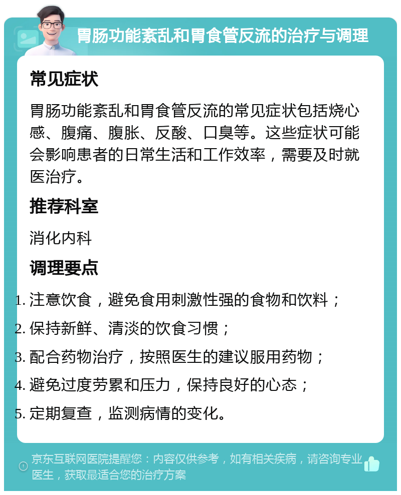 胃肠功能紊乱和胃食管反流的治疗与调理 常见症状 胃肠功能紊乱和胃食管反流的常见症状包括烧心感、腹痛、腹胀、反酸、口臭等。这些症状可能会影响患者的日常生活和工作效率，需要及时就医治疗。 推荐科室 消化内科 调理要点 注意饮食，避免食用刺激性强的食物和饮料； 保持新鲜、清淡的饮食习惯； 配合药物治疗，按照医生的建议服用药物； 避免过度劳累和压力，保持良好的心态； 定期复查，监测病情的变化。