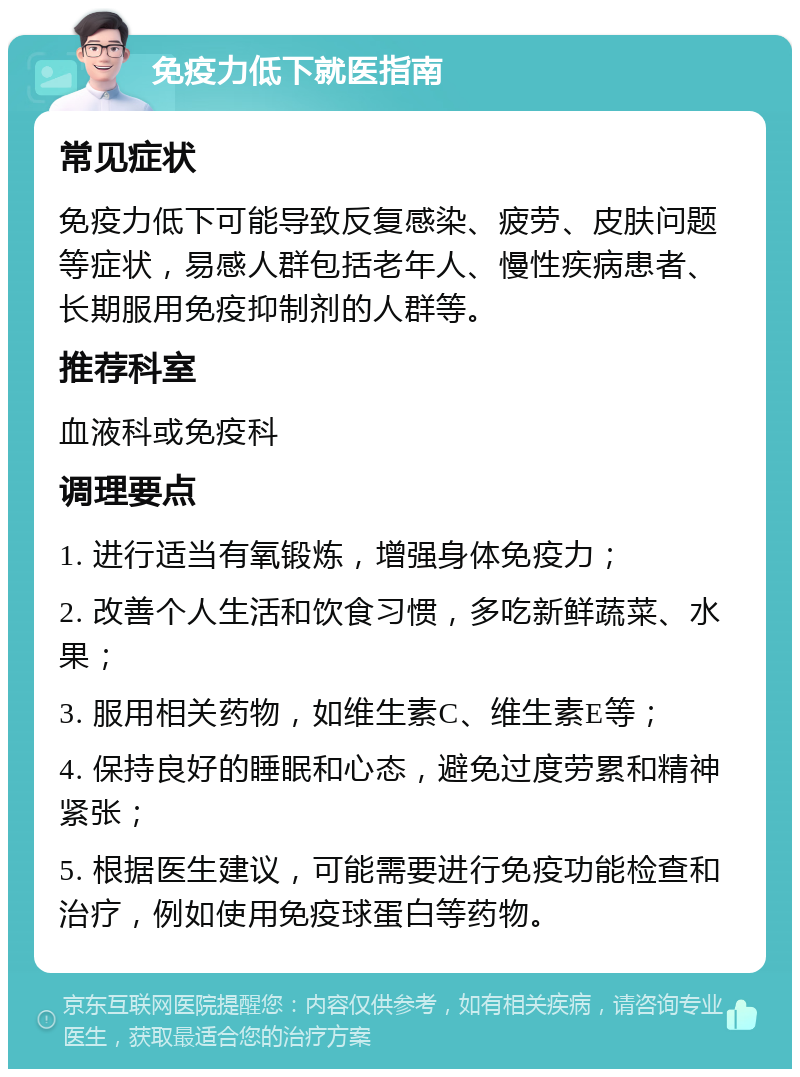 免疫力低下就医指南 常见症状 免疫力低下可能导致反复感染、疲劳、皮肤问题等症状，易感人群包括老年人、慢性疾病患者、长期服用免疫抑制剂的人群等。 推荐科室 血液科或免疫科 调理要点 1. 进行适当有氧锻炼，增强身体免疫力； 2. 改善个人生活和饮食习惯，多吃新鲜蔬菜、水果； 3. 服用相关药物，如维生素C、维生素E等； 4. 保持良好的睡眠和心态，避免过度劳累和精神紧张； 5. 根据医生建议，可能需要进行免疫功能检查和治疗，例如使用免疫球蛋白等药物。