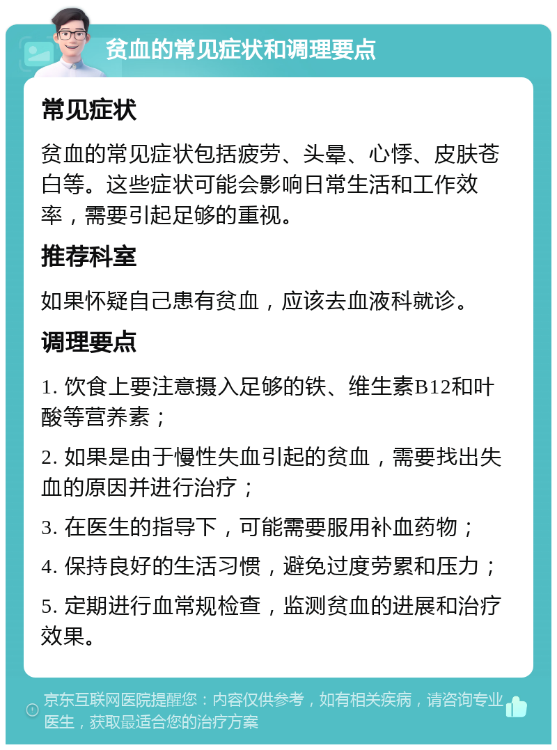 贫血的常见症状和调理要点 常见症状 贫血的常见症状包括疲劳、头晕、心悸、皮肤苍白等。这些症状可能会影响日常生活和工作效率，需要引起足够的重视。 推荐科室 如果怀疑自己患有贫血，应该去血液科就诊。 调理要点 1. 饮食上要注意摄入足够的铁、维生素B12和叶酸等营养素； 2. 如果是由于慢性失血引起的贫血，需要找出失血的原因并进行治疗； 3. 在医生的指导下，可能需要服用补血药物； 4. 保持良好的生活习惯，避免过度劳累和压力； 5. 定期进行血常规检查，监测贫血的进展和治疗效果。