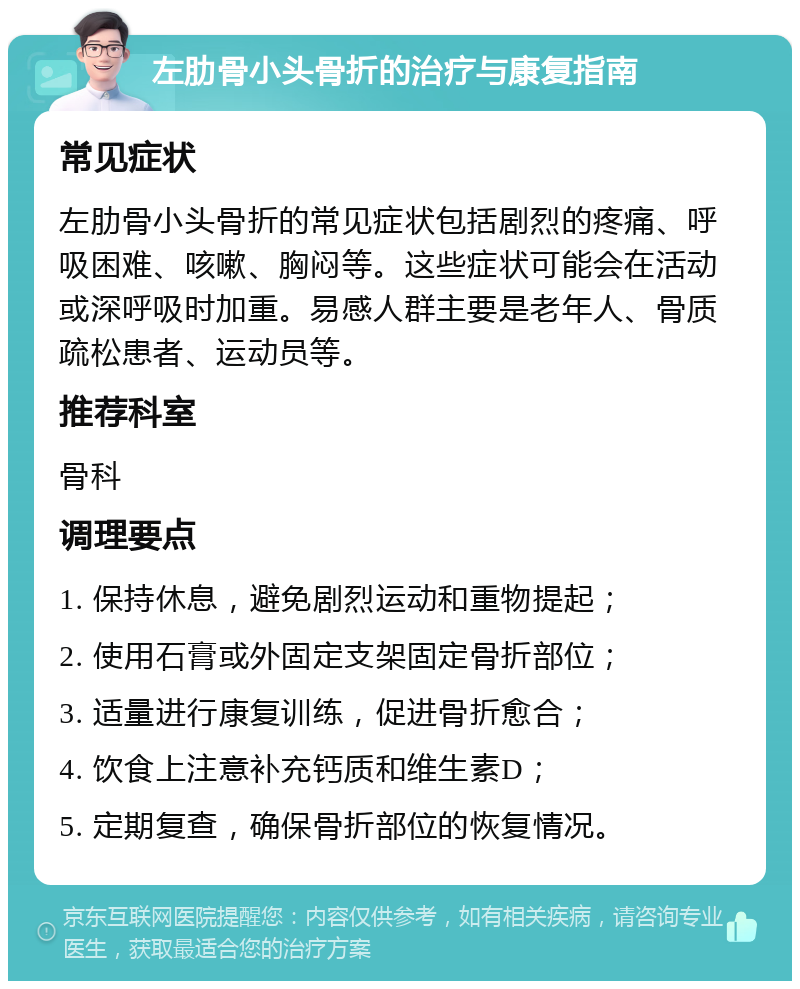 左肋骨小头骨折的治疗与康复指南 常见症状 左肋骨小头骨折的常见症状包括剧烈的疼痛、呼吸困难、咳嗽、胸闷等。这些症状可能会在活动或深呼吸时加重。易感人群主要是老年人、骨质疏松患者、运动员等。 推荐科室 骨科 调理要点 1. 保持休息，避免剧烈运动和重物提起； 2. 使用石膏或外固定支架固定骨折部位； 3. 适量进行康复训练，促进骨折愈合； 4. 饮食上注意补充钙质和维生素D； 5. 定期复查，确保骨折部位的恢复情况。