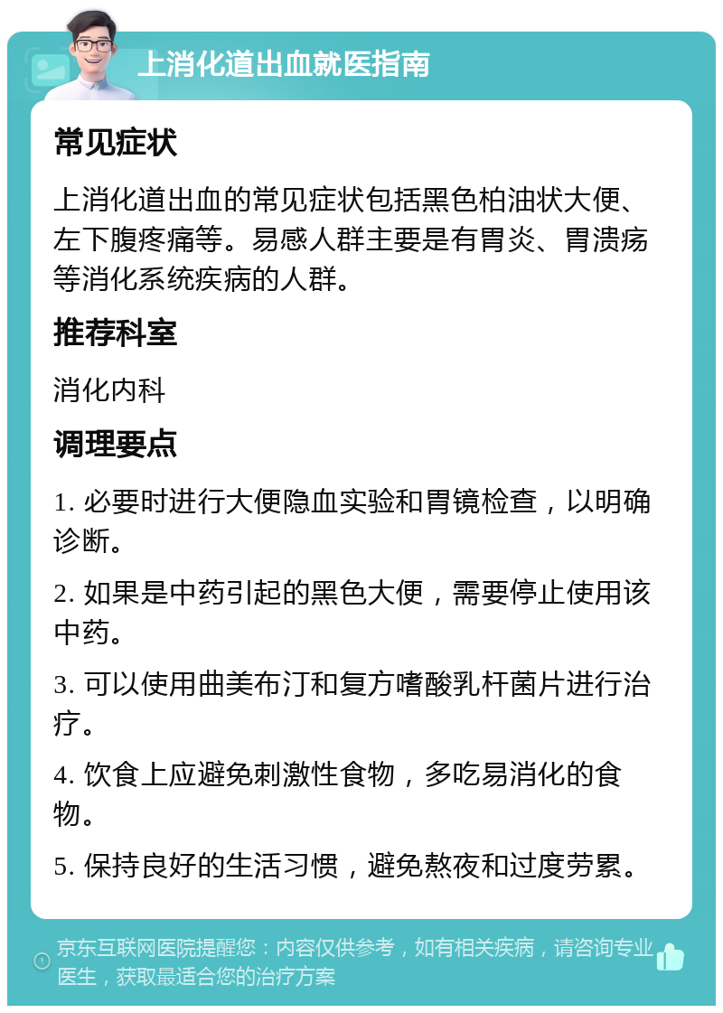 上消化道出血就医指南 常见症状 上消化道出血的常见症状包括黑色柏油状大便、左下腹疼痛等。易感人群主要是有胃炎、胃溃疡等消化系统疾病的人群。 推荐科室 消化内科 调理要点 1. 必要时进行大便隐血实验和胃镜检查，以明确诊断。 2. 如果是中药引起的黑色大便，需要停止使用该中药。 3. 可以使用曲美布汀和复方嗜酸乳杆菌片进行治疗。 4. 饮食上应避免刺激性食物，多吃易消化的食物。 5. 保持良好的生活习惯，避免熬夜和过度劳累。