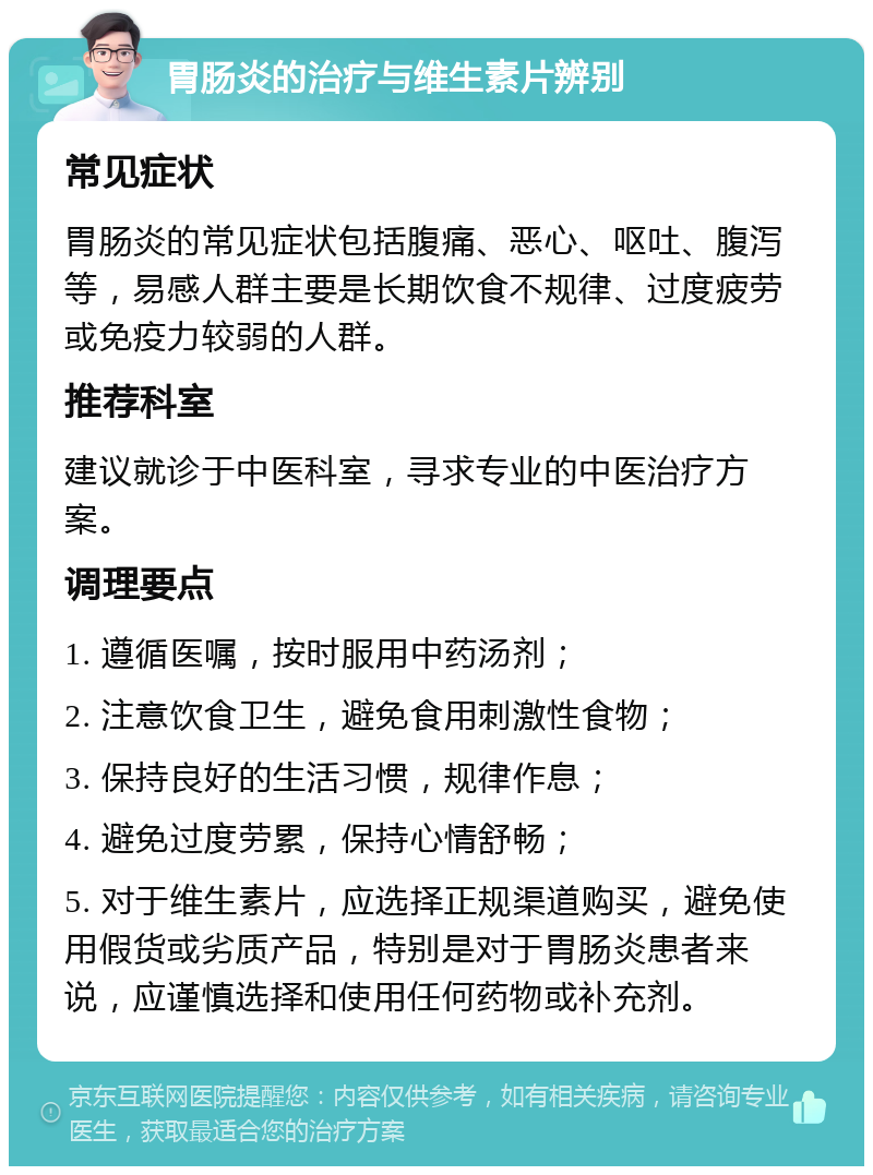 胃肠炎的治疗与维生素片辨别 常见症状 胃肠炎的常见症状包括腹痛、恶心、呕吐、腹泻等，易感人群主要是长期饮食不规律、过度疲劳或免疫力较弱的人群。 推荐科室 建议就诊于中医科室，寻求专业的中医治疗方案。 调理要点 1. 遵循医嘱，按时服用中药汤剂； 2. 注意饮食卫生，避免食用刺激性食物； 3. 保持良好的生活习惯，规律作息； 4. 避免过度劳累，保持心情舒畅； 5. 对于维生素片，应选择正规渠道购买，避免使用假货或劣质产品，特别是对于胃肠炎患者来说，应谨慎选择和使用任何药物或补充剂。