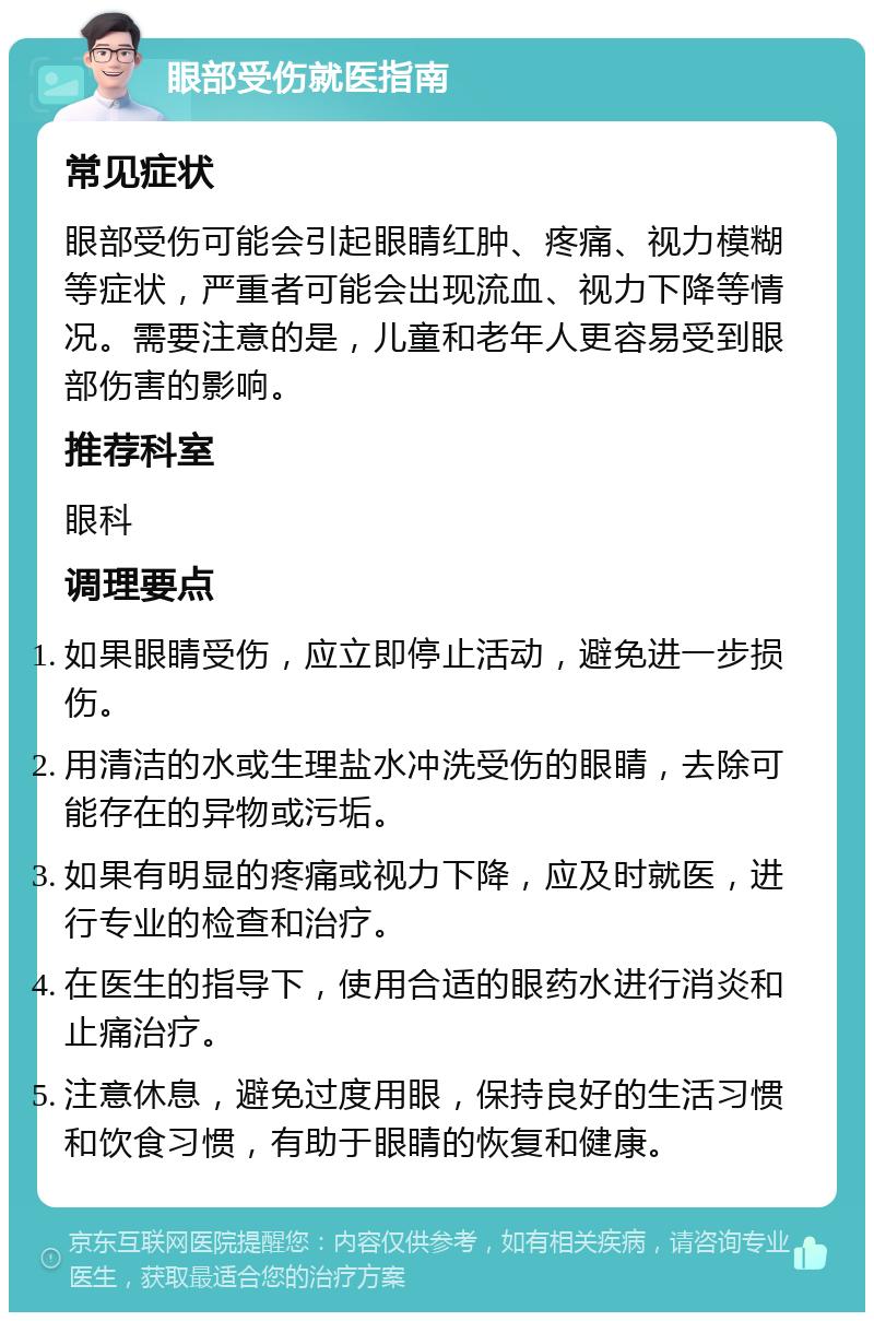 眼部受伤就医指南 常见症状 眼部受伤可能会引起眼睛红肿、疼痛、视力模糊等症状，严重者可能会出现流血、视力下降等情况。需要注意的是，儿童和老年人更容易受到眼部伤害的影响。 推荐科室 眼科 调理要点 如果眼睛受伤，应立即停止活动，避免进一步损伤。 用清洁的水或生理盐水冲洗受伤的眼睛，去除可能存在的异物或污垢。 如果有明显的疼痛或视力下降，应及时就医，进行专业的检查和治疗。 在医生的指导下，使用合适的眼药水进行消炎和止痛治疗。 注意休息，避免过度用眼，保持良好的生活习惯和饮食习惯，有助于眼睛的恢复和健康。