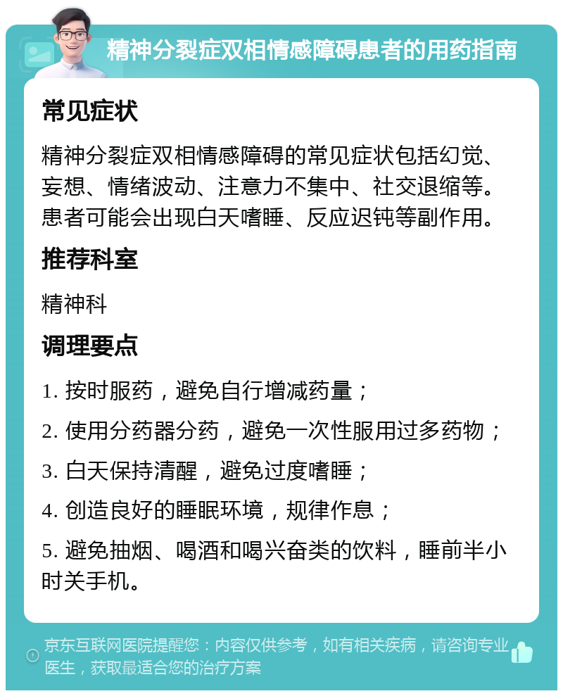 精神分裂症双相情感障碍患者的用药指南 常见症状 精神分裂症双相情感障碍的常见症状包括幻觉、妄想、情绪波动、注意力不集中、社交退缩等。患者可能会出现白天嗜睡、反应迟钝等副作用。 推荐科室 精神科 调理要点 1. 按时服药，避免自行增减药量； 2. 使用分药器分药，避免一次性服用过多药物； 3. 白天保持清醒，避免过度嗜睡； 4. 创造良好的睡眠环境，规律作息； 5. 避免抽烟、喝酒和喝兴奋类的饮料，睡前半小时关手机。