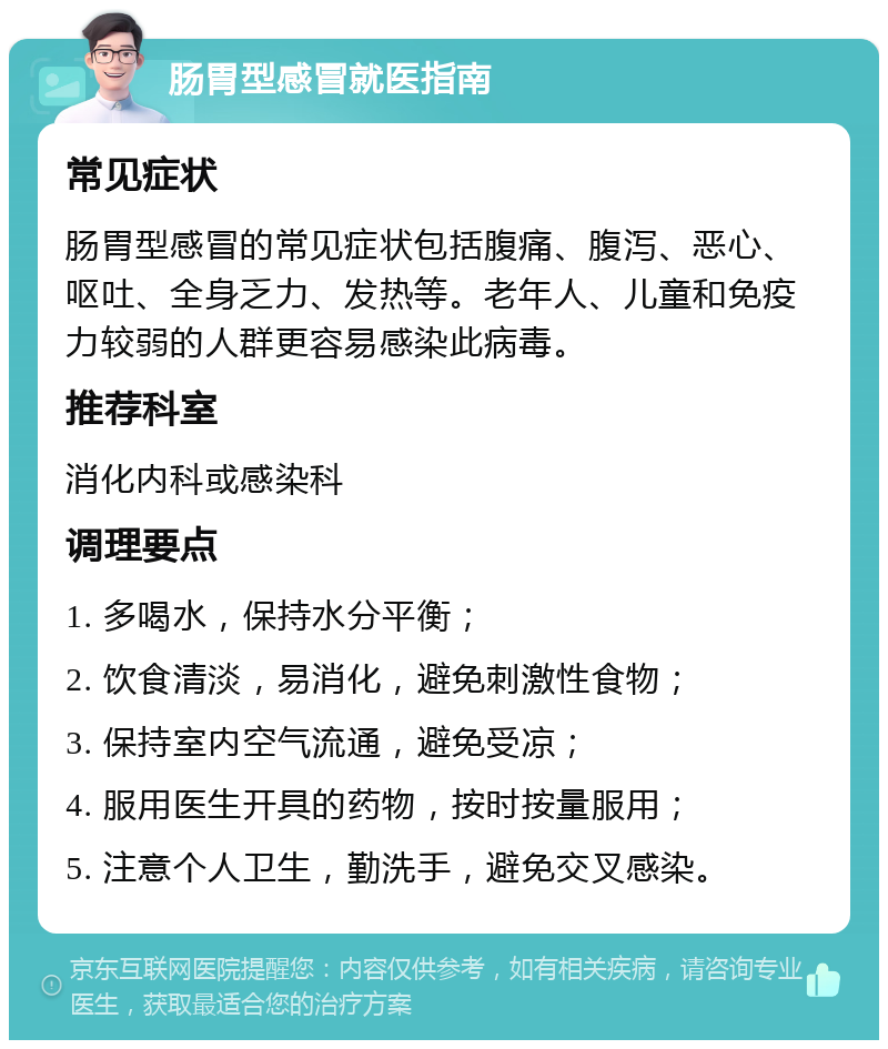 肠胃型感冒就医指南 常见症状 肠胃型感冒的常见症状包括腹痛、腹泻、恶心、呕吐、全身乏力、发热等。老年人、儿童和免疫力较弱的人群更容易感染此病毒。 推荐科室 消化内科或感染科 调理要点 1. 多喝水，保持水分平衡； 2. 饮食清淡，易消化，避免刺激性食物； 3. 保持室内空气流通，避免受凉； 4. 服用医生开具的药物，按时按量服用； 5. 注意个人卫生，勤洗手，避免交叉感染。