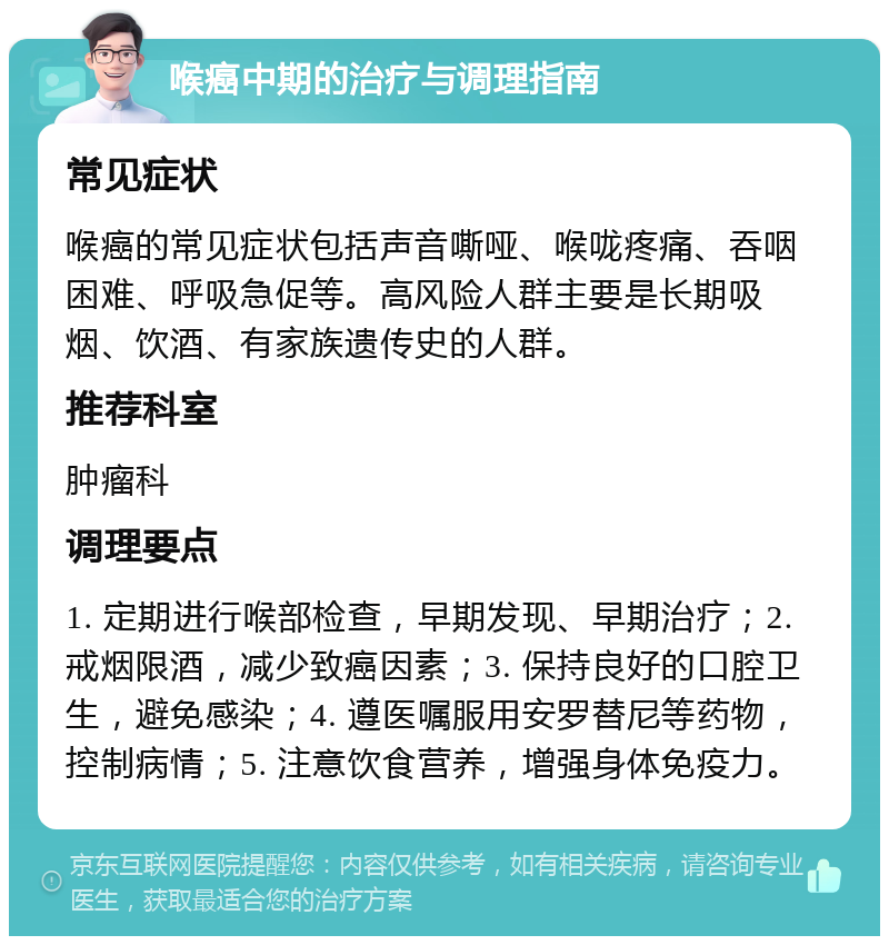 喉癌中期的治疗与调理指南 常见症状 喉癌的常见症状包括声音嘶哑、喉咙疼痛、吞咽困难、呼吸急促等。高风险人群主要是长期吸烟、饮酒、有家族遗传史的人群。 推荐科室 肿瘤科 调理要点 1. 定期进行喉部检查，早期发现、早期治疗；2. 戒烟限酒，减少致癌因素；3. 保持良好的口腔卫生，避免感染；4. 遵医嘱服用安罗替尼等药物，控制病情；5. 注意饮食营养，增强身体免疫力。