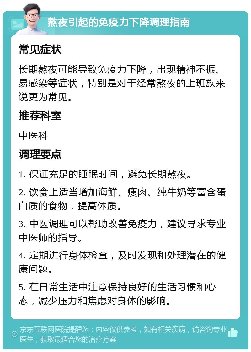 熬夜引起的免疫力下降调理指南 常见症状 长期熬夜可能导致免疫力下降，出现精神不振、易感染等症状，特别是对于经常熬夜的上班族来说更为常见。 推荐科室 中医科 调理要点 1. 保证充足的睡眠时间，避免长期熬夜。 2. 饮食上适当增加海鲜、瘦肉、纯牛奶等富含蛋白质的食物，提高体质。 3. 中医调理可以帮助改善免疫力，建议寻求专业中医师的指导。 4. 定期进行身体检查，及时发现和处理潜在的健康问题。 5. 在日常生活中注意保持良好的生活习惯和心态，减少压力和焦虑对身体的影响。