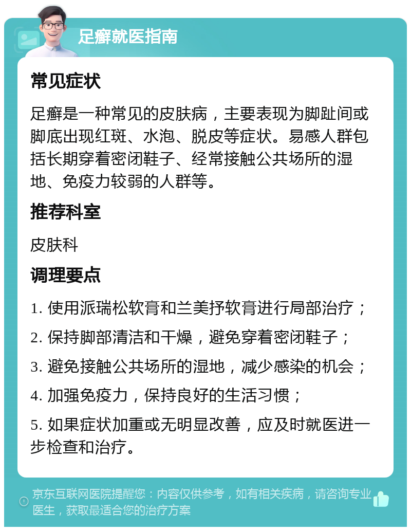 足癣就医指南 常见症状 足癣是一种常见的皮肤病，主要表现为脚趾间或脚底出现红斑、水泡、脱皮等症状。易感人群包括长期穿着密闭鞋子、经常接触公共场所的湿地、免疫力较弱的人群等。 推荐科室 皮肤科 调理要点 1. 使用派瑞松软膏和兰美抒软膏进行局部治疗； 2. 保持脚部清洁和干燥，避免穿着密闭鞋子； 3. 避免接触公共场所的湿地，减少感染的机会； 4. 加强免疫力，保持良好的生活习惯； 5. 如果症状加重或无明显改善，应及时就医进一步检查和治疗。