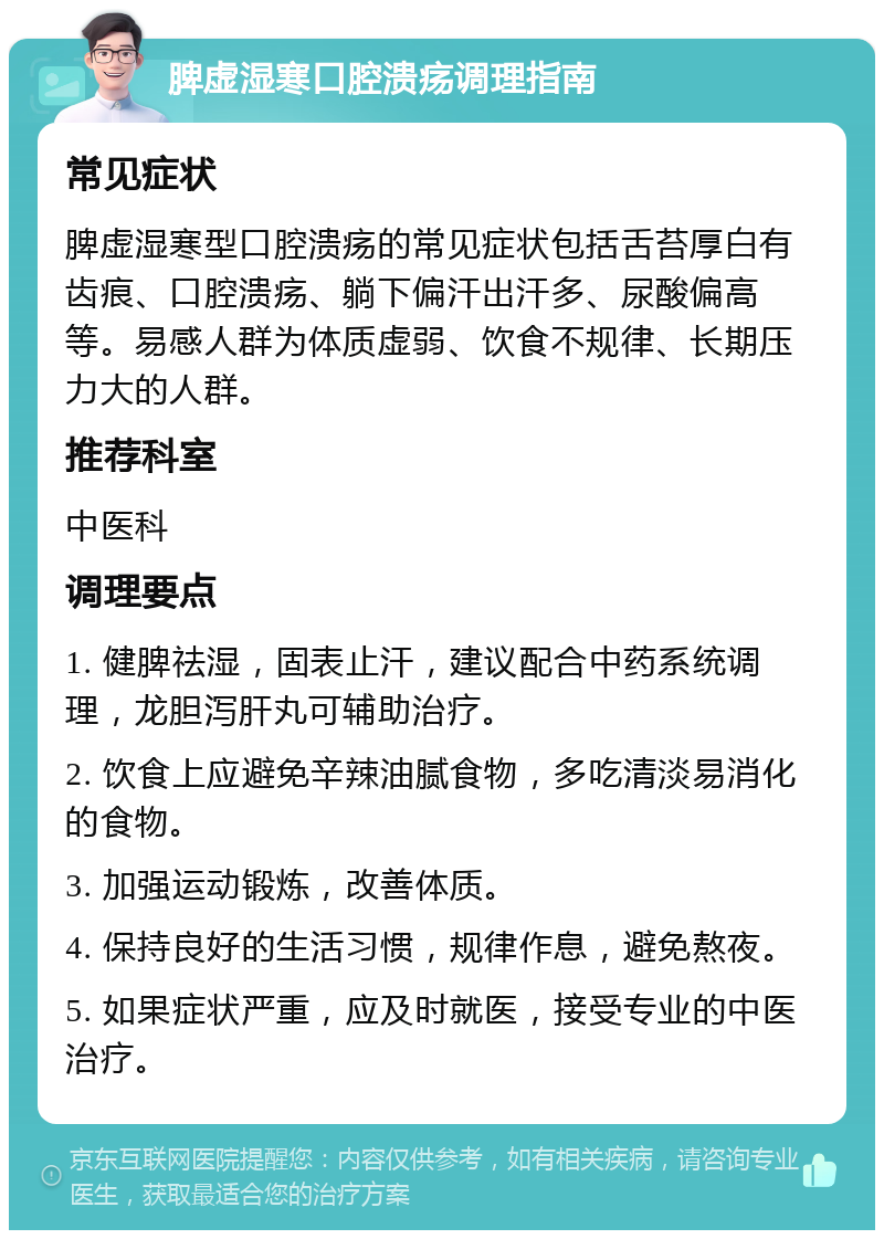 脾虚湿寒口腔溃疡调理指南 常见症状 脾虚湿寒型口腔溃疡的常见症状包括舌苔厚白有齿痕、口腔溃疡、躺下偏汗出汗多、尿酸偏高等。易感人群为体质虚弱、饮食不规律、长期压力大的人群。 推荐科室 中医科 调理要点 1. 健脾祛湿，固表止汗，建议配合中药系统调理，龙胆泻肝丸可辅助治疗。 2. 饮食上应避免辛辣油腻食物，多吃清淡易消化的食物。 3. 加强运动锻炼，改善体质。 4. 保持良好的生活习惯，规律作息，避免熬夜。 5. 如果症状严重，应及时就医，接受专业的中医治疗。