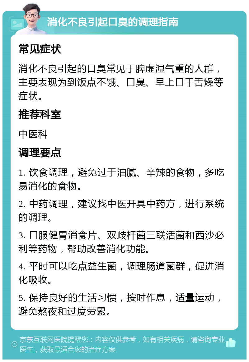 消化不良引起口臭的调理指南 常见症状 消化不良引起的口臭常见于脾虚湿气重的人群，主要表现为到饭点不饿、口臭、早上口干舌燥等症状。 推荐科室 中医科 调理要点 1. 饮食调理，避免过于油腻、辛辣的食物，多吃易消化的食物。 2. 中药调理，建议找中医开具中药方，进行系统的调理。 3. 口服健胃消食片、双歧杆菌三联活菌和西沙必利等药物，帮助改善消化功能。 4. 平时可以吃点益生菌，调理肠道菌群，促进消化吸收。 5. 保持良好的生活习惯，按时作息，适量运动，避免熬夜和过度劳累。