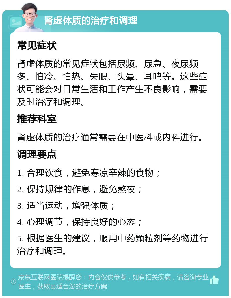 肾虚体质的治疗和调理 常见症状 肾虚体质的常见症状包括尿频、尿急、夜尿频多、怕冷、怕热、失眠、头晕、耳鸣等。这些症状可能会对日常生活和工作产生不良影响，需要及时治疗和调理。 推荐科室 肾虚体质的治疗通常需要在中医科或内科进行。 调理要点 1. 合理饮食，避免寒凉辛辣的食物； 2. 保持规律的作息，避免熬夜； 3. 适当运动，增强体质； 4. 心理调节，保持良好的心态； 5. 根据医生的建议，服用中药颗粒剂等药物进行治疗和调理。