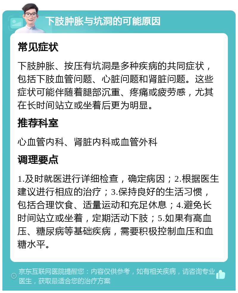 下肢肿胀与坑洞的可能原因 常见症状 下肢肿胀、按压有坑洞是多种疾病的共同症状，包括下肢血管问题、心脏问题和肾脏问题。这些症状可能伴随着腿部沉重、疼痛或疲劳感，尤其在长时间站立或坐着后更为明显。 推荐科室 心血管内科、肾脏内科或血管外科 调理要点 1.及时就医进行详细检查，确定病因；2.根据医生建议进行相应的治疗；3.保持良好的生活习惯，包括合理饮食、适量运动和充足休息；4.避免长时间站立或坐着，定期活动下肢；5.如果有高血压、糖尿病等基础疾病，需要积极控制血压和血糖水平。