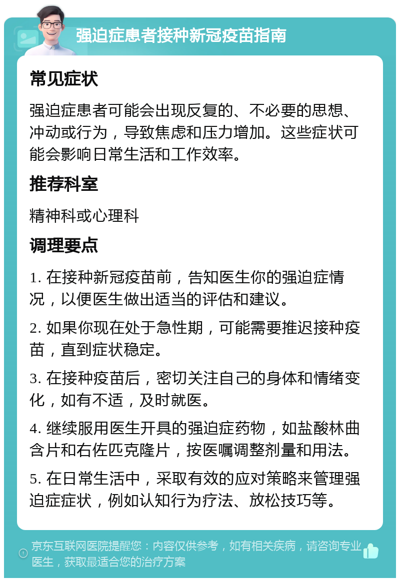 强迫症患者接种新冠疫苗指南 常见症状 强迫症患者可能会出现反复的、不必要的思想、冲动或行为，导致焦虑和压力增加。这些症状可能会影响日常生活和工作效率。 推荐科室 精神科或心理科 调理要点 1. 在接种新冠疫苗前，告知医生你的强迫症情况，以便医生做出适当的评估和建议。 2. 如果你现在处于急性期，可能需要推迟接种疫苗，直到症状稳定。 3. 在接种疫苗后，密切关注自己的身体和情绪变化，如有不适，及时就医。 4. 继续服用医生开具的强迫症药物，如盐酸林曲含片和右佐匹克隆片，按医嘱调整剂量和用法。 5. 在日常生活中，采取有效的应对策略来管理强迫症症状，例如认知行为疗法、放松技巧等。