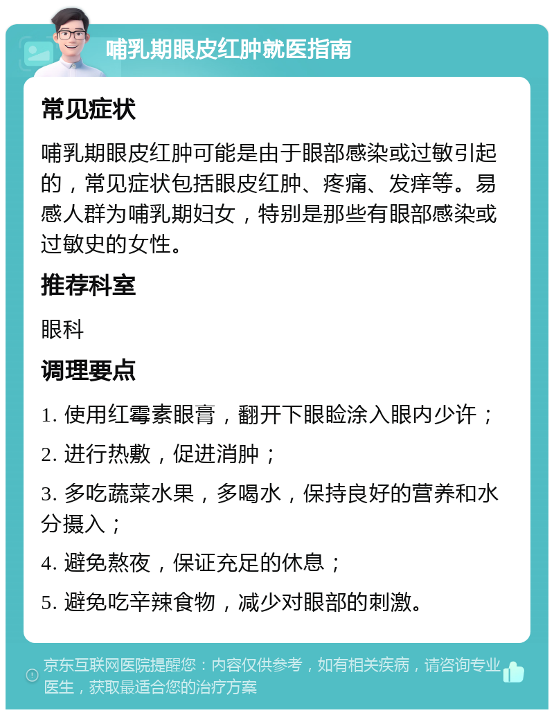 哺乳期眼皮红肿就医指南 常见症状 哺乳期眼皮红肿可能是由于眼部感染或过敏引起的，常见症状包括眼皮红肿、疼痛、发痒等。易感人群为哺乳期妇女，特别是那些有眼部感染或过敏史的女性。 推荐科室 眼科 调理要点 1. 使用红霉素眼膏，翻开下眼睑涂入眼内少许； 2. 进行热敷，促进消肿； 3. 多吃蔬菜水果，多喝水，保持良好的营养和水分摄入； 4. 避免熬夜，保证充足的休息； 5. 避免吃辛辣食物，减少对眼部的刺激。