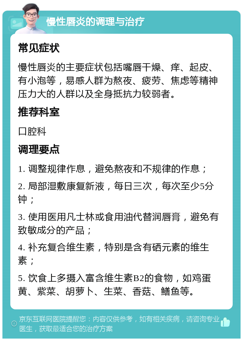 慢性唇炎的调理与治疗 常见症状 慢性唇炎的主要症状包括嘴唇干燥、痒、起皮、有小泡等，易感人群为熬夜、疲劳、焦虑等精神压力大的人群以及全身抵抗力较弱者。 推荐科室 口腔科 调理要点 1. 调整规律作息，避免熬夜和不规律的作息； 2. 局部湿敷康复新液，每日三次，每次至少5分钟； 3. 使用医用凡士林或食用油代替润唇膏，避免有致敏成分的产品； 4. 补充复合维生素，特别是含有硒元素的维生素； 5. 饮食上多摄入富含维生素B2的食物，如鸡蛋黄、紫菜、胡萝卜、生菜、香菇、鳝鱼等。