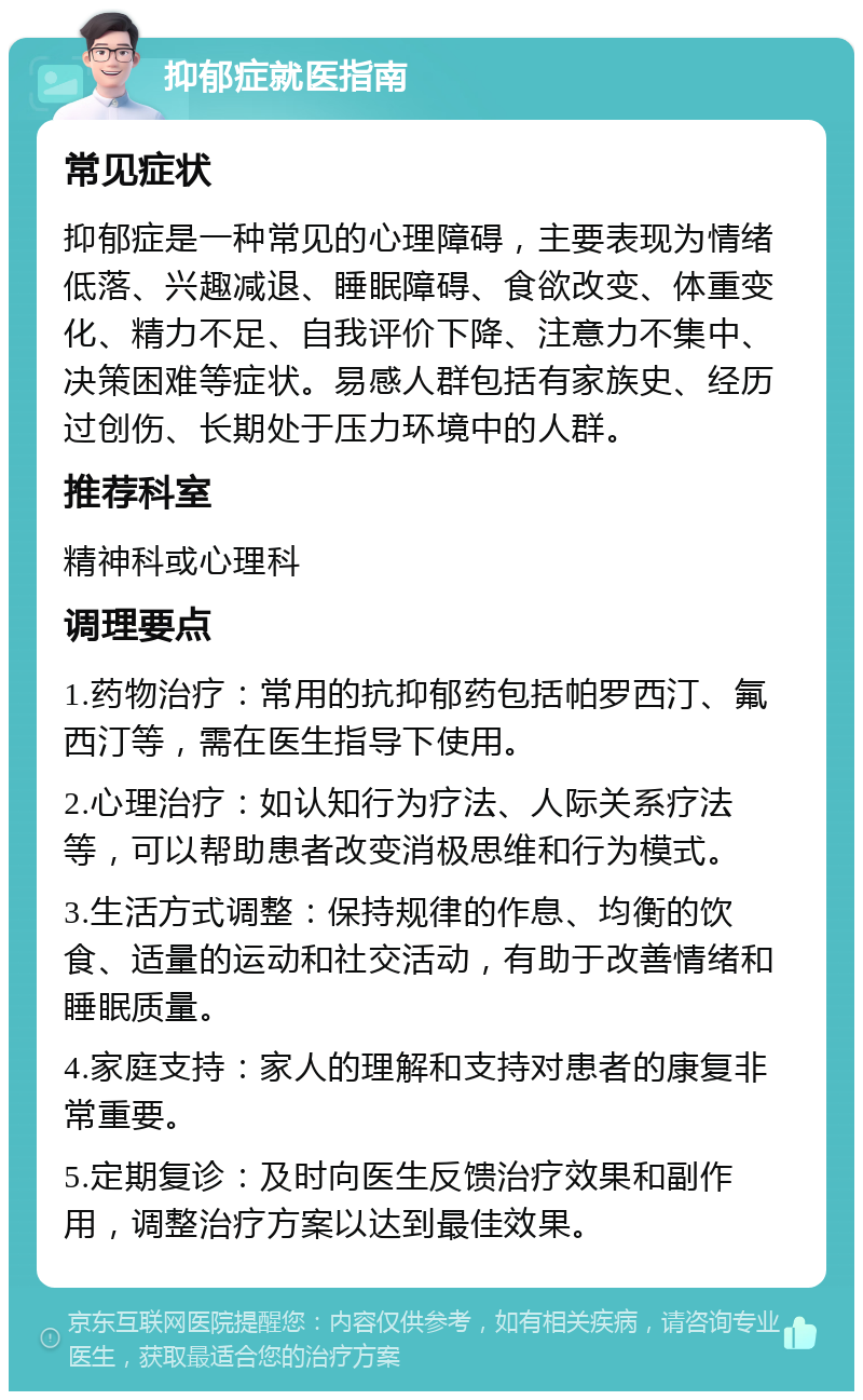 抑郁症就医指南 常见症状 抑郁症是一种常见的心理障碍，主要表现为情绪低落、兴趣减退、睡眠障碍、食欲改变、体重变化、精力不足、自我评价下降、注意力不集中、决策困难等症状。易感人群包括有家族史、经历过创伤、长期处于压力环境中的人群。 推荐科室 精神科或心理科 调理要点 1.药物治疗：常用的抗抑郁药包括帕罗西汀、氟西汀等，需在医生指导下使用。 2.心理治疗：如认知行为疗法、人际关系疗法等，可以帮助患者改变消极思维和行为模式。 3.生活方式调整：保持规律的作息、均衡的饮食、适量的运动和社交活动，有助于改善情绪和睡眠质量。 4.家庭支持：家人的理解和支持对患者的康复非常重要。 5.定期复诊：及时向医生反馈治疗效果和副作用，调整治疗方案以达到最佳效果。