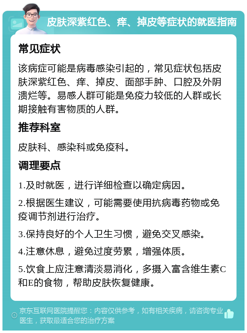 皮肤深紫红色、痒、掉皮等症状的就医指南 常见症状 该病症可能是病毒感染引起的，常见症状包括皮肤深紫红色、痒、掉皮、面部手肿、口腔及外阴溃烂等。易感人群可能是免疫力较低的人群或长期接触有害物质的人群。 推荐科室 皮肤科、感染科或免疫科。 调理要点 1.及时就医，进行详细检查以确定病因。 2.根据医生建议，可能需要使用抗病毒药物或免疫调节剂进行治疗。 3.保持良好的个人卫生习惯，避免交叉感染。 4.注意休息，避免过度劳累，增强体质。 5.饮食上应注意清淡易消化，多摄入富含维生素C和E的食物，帮助皮肤恢复健康。