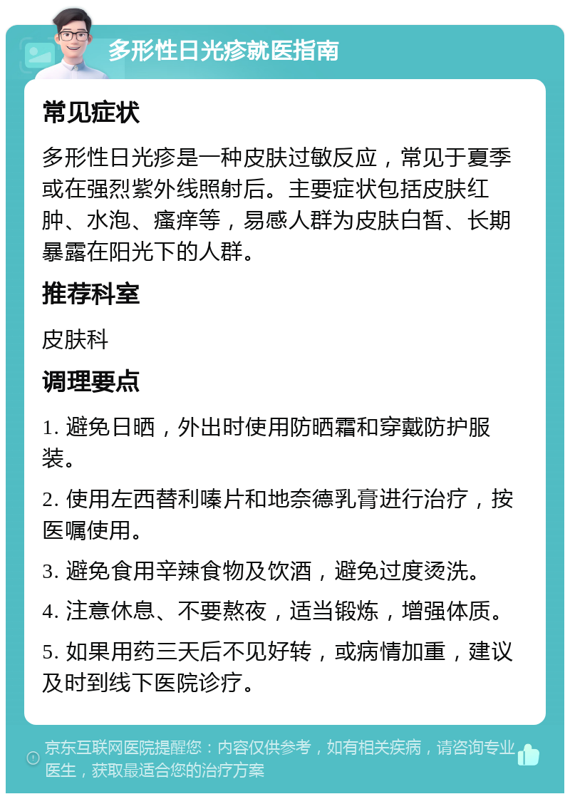 多形性日光疹就医指南 常见症状 多形性日光疹是一种皮肤过敏反应，常见于夏季或在强烈紫外线照射后。主要症状包括皮肤红肿、水泡、瘙痒等，易感人群为皮肤白皙、长期暴露在阳光下的人群。 推荐科室 皮肤科 调理要点 1. 避免日晒，外出时使用防晒霜和穿戴防护服装。 2. 使用左西替利嗪片和地奈德乳膏进行治疗，按医嘱使用。 3. 避免食用辛辣食物及饮酒，避免过度烫洗。 4. 注意休息、不要熬夜，适当锻炼，增强体质。 5. 如果用药三天后不见好转，或病情加重，建议及时到线下医院诊疗。