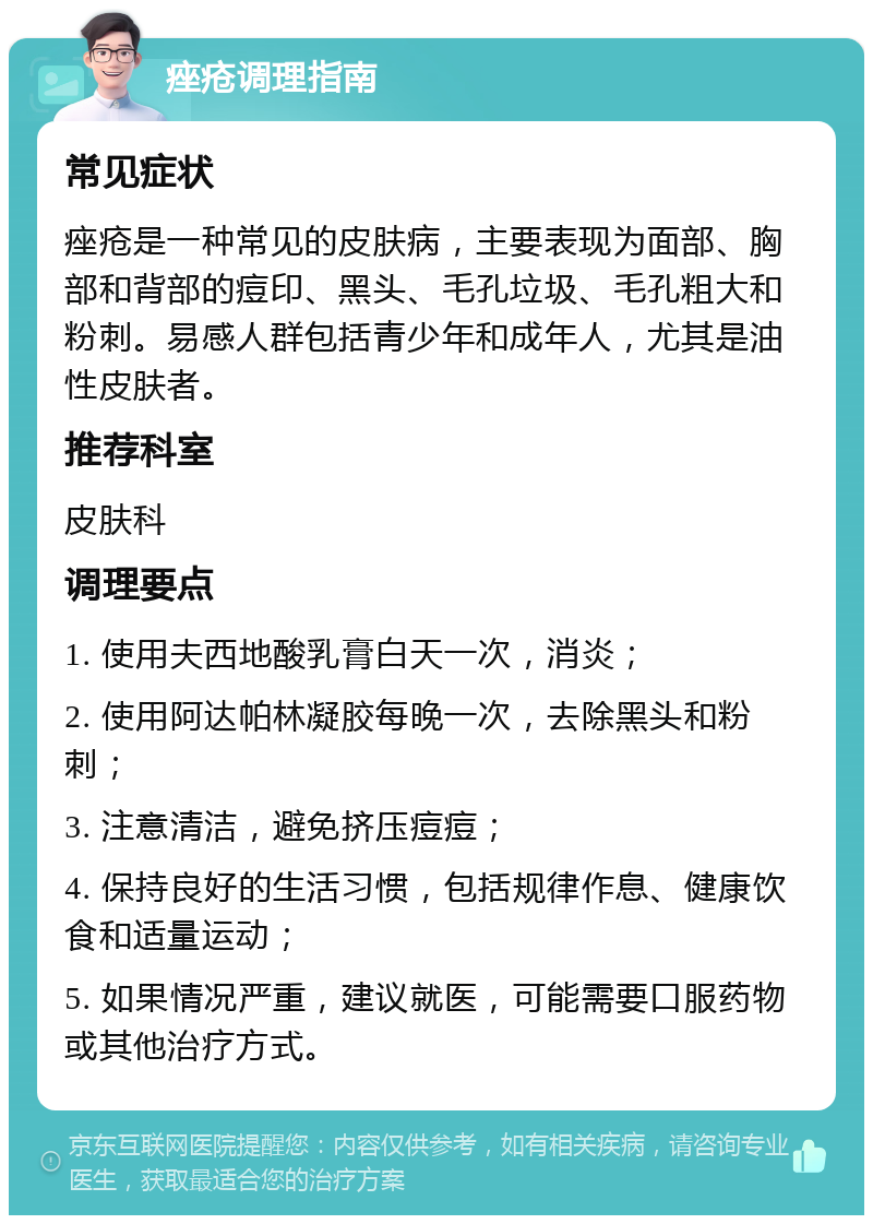 痤疮调理指南 常见症状 痤疮是一种常见的皮肤病，主要表现为面部、胸部和背部的痘印、黑头、毛孔垃圾、毛孔粗大和粉刺。易感人群包括青少年和成年人，尤其是油性皮肤者。 推荐科室 皮肤科 调理要点 1. 使用夫西地酸乳膏白天一次，消炎； 2. 使用阿达帕林凝胶每晚一次，去除黑头和粉刺； 3. 注意清洁，避免挤压痘痘； 4. 保持良好的生活习惯，包括规律作息、健康饮食和适量运动； 5. 如果情况严重，建议就医，可能需要口服药物或其他治疗方式。