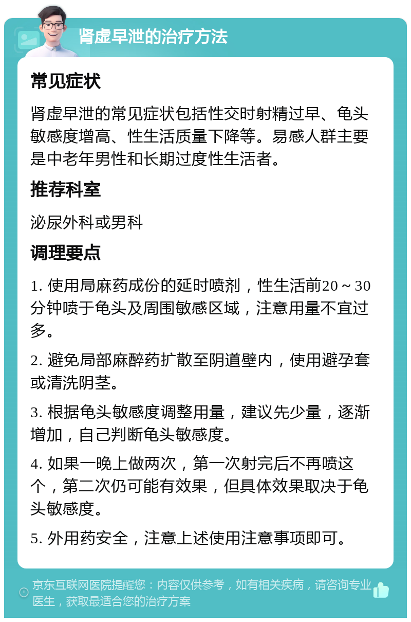 肾虚早泄的治疗方法 常见症状 肾虚早泄的常见症状包括性交时射精过早、龟头敏感度增高、性生活质量下降等。易感人群主要是中老年男性和长期过度性生活者。 推荐科室 泌尿外科或男科 调理要点 1. 使用局麻药成份的延时喷剂，性生活前20～30分钟喷于龟头及周围敏感区域，注意用量不宜过多。 2. 避免局部麻醉药扩散至阴道壁内，使用避孕套或清洗阴茎。 3. 根据龟头敏感度调整用量，建议先少量，逐渐增加，自己判断龟头敏感度。 4. 如果一晚上做两次，第一次射完后不再喷这个，第二次仍可能有效果，但具体效果取决于龟头敏感度。 5. 外用药安全，注意上述使用注意事项即可。