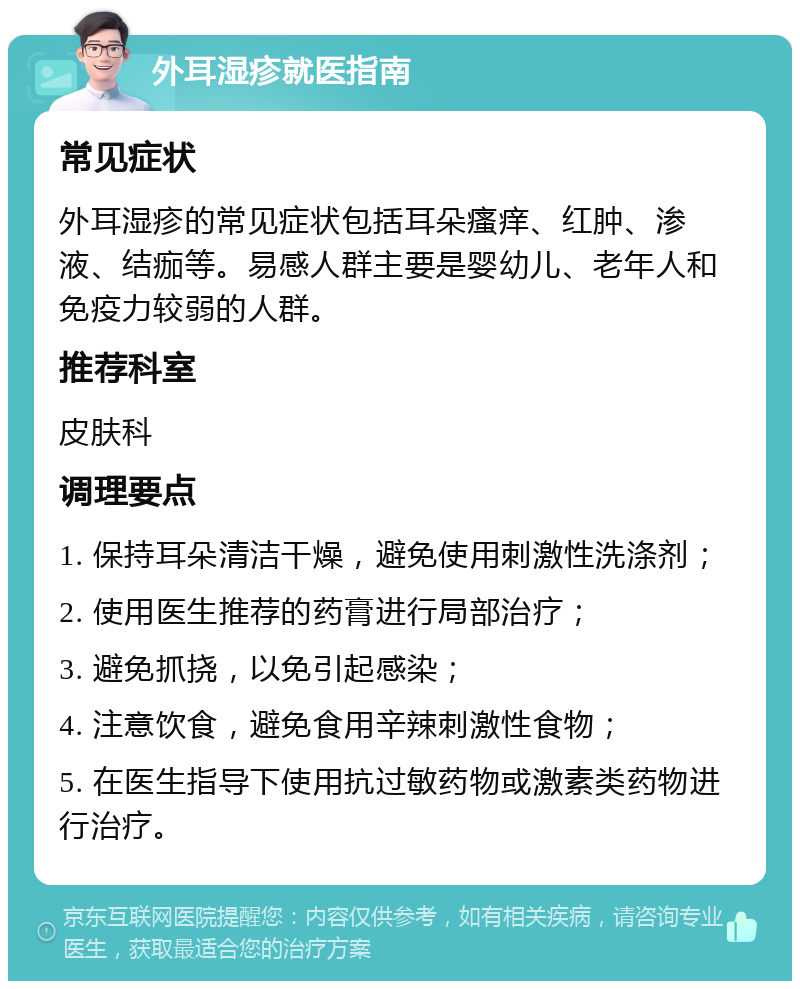 外耳湿疹就医指南 常见症状 外耳湿疹的常见症状包括耳朵瘙痒、红肿、渗液、结痂等。易感人群主要是婴幼儿、老年人和免疫力较弱的人群。 推荐科室 皮肤科 调理要点 1. 保持耳朵清洁干燥，避免使用刺激性洗涤剂； 2. 使用医生推荐的药膏进行局部治疗； 3. 避免抓挠，以免引起感染； 4. 注意饮食，避免食用辛辣刺激性食物； 5. 在医生指导下使用抗过敏药物或激素类药物进行治疗。