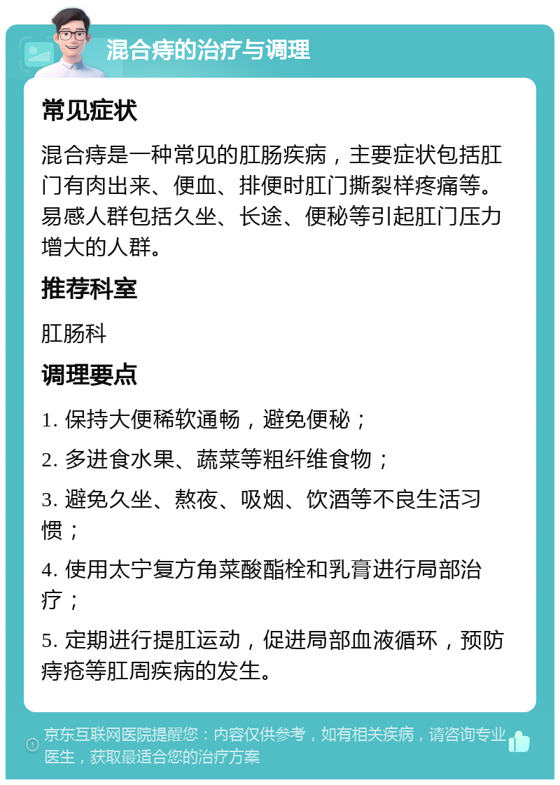 混合痔的治疗与调理 常见症状 混合痔是一种常见的肛肠疾病，主要症状包括肛门有肉出来、便血、排便时肛门撕裂样疼痛等。易感人群包括久坐、长途、便秘等引起肛门压力增大的人群。 推荐科室 肛肠科 调理要点 1. 保持大便稀软通畅，避免便秘； 2. 多进食水果、蔬菜等粗纤维食物； 3. 避免久坐、熬夜、吸烟、饮酒等不良生活习惯； 4. 使用太宁复方角菜酸酯栓和乳膏进行局部治疗； 5. 定期进行提肛运动，促进局部血液循环，预防痔疮等肛周疾病的发生。