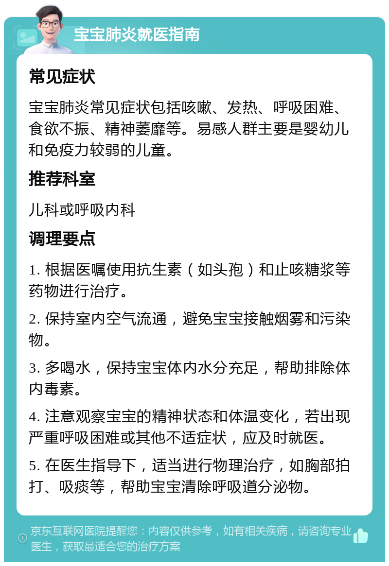 宝宝肺炎就医指南 常见症状 宝宝肺炎常见症状包括咳嗽、发热、呼吸困难、食欲不振、精神萎靡等。易感人群主要是婴幼儿和免疫力较弱的儿童。 推荐科室 儿科或呼吸内科 调理要点 1. 根据医嘱使用抗生素（如头孢）和止咳糖浆等药物进行治疗。 2. 保持室内空气流通，避免宝宝接触烟雾和污染物。 3. 多喝水，保持宝宝体内水分充足，帮助排除体内毒素。 4. 注意观察宝宝的精神状态和体温变化，若出现严重呼吸困难或其他不适症状，应及时就医。 5. 在医生指导下，适当进行物理治疗，如胸部拍打、吸痰等，帮助宝宝清除呼吸道分泌物。