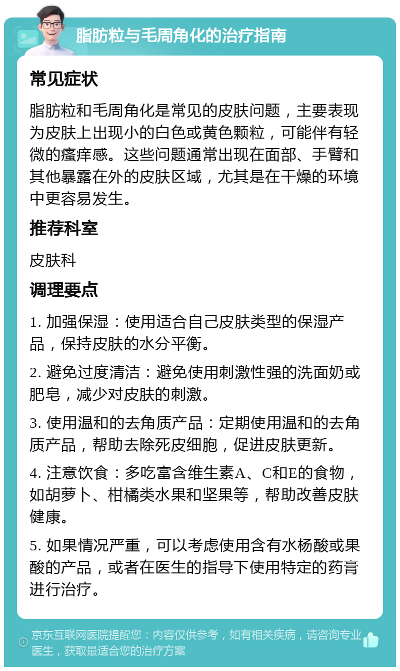 脂肪粒与毛周角化的治疗指南 常见症状 脂肪粒和毛周角化是常见的皮肤问题，主要表现为皮肤上出现小的白色或黄色颗粒，可能伴有轻微的瘙痒感。这些问题通常出现在面部、手臂和其他暴露在外的皮肤区域，尤其是在干燥的环境中更容易发生。 推荐科室 皮肤科 调理要点 1. 加强保湿：使用适合自己皮肤类型的保湿产品，保持皮肤的水分平衡。 2. 避免过度清洁：避免使用刺激性强的洗面奶或肥皂，减少对皮肤的刺激。 3. 使用温和的去角质产品：定期使用温和的去角质产品，帮助去除死皮细胞，促进皮肤更新。 4. 注意饮食：多吃富含维生素A、C和E的食物，如胡萝卜、柑橘类水果和坚果等，帮助改善皮肤健康。 5. 如果情况严重，可以考虑使用含有水杨酸或果酸的产品，或者在医生的指导下使用特定的药膏进行治疗。