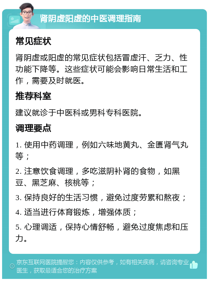 肾阴虚阳虚的中医调理指南 常见症状 肾阴虚或阳虚的常见症状包括冒虚汗、乏力、性功能下降等。这些症状可能会影响日常生活和工作，需要及时就医。 推荐科室 建议就诊于中医科或男科专科医院。 调理要点 1. 使用中药调理，例如六味地黄丸、金匮肾气丸等； 2. 注意饮食调理，多吃滋阴补肾的食物，如黑豆、黑芝麻、核桃等； 3. 保持良好的生活习惯，避免过度劳累和熬夜； 4. 适当进行体育锻炼，增强体质； 5. 心理调适，保持心情舒畅，避免过度焦虑和压力。