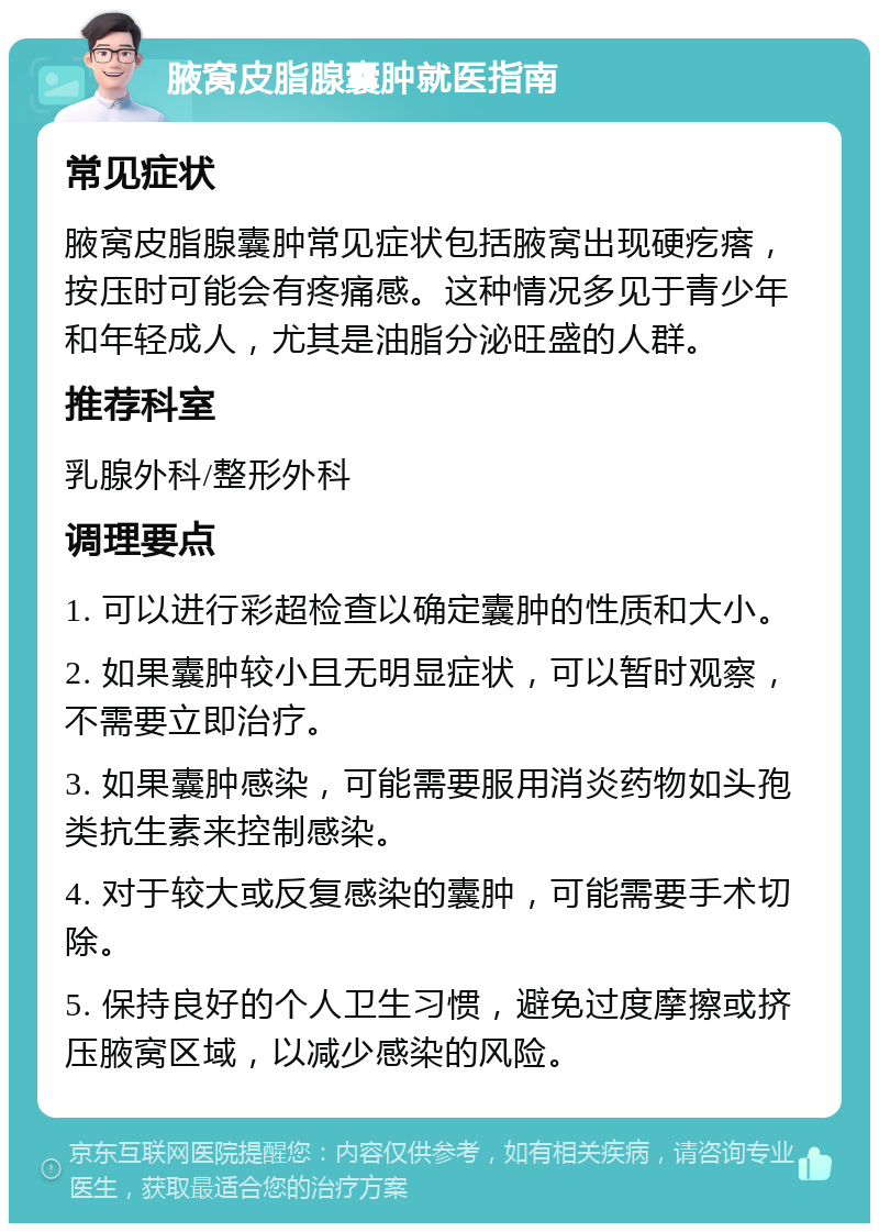 腋窝皮脂腺囊肿就医指南 常见症状 腋窝皮脂腺囊肿常见症状包括腋窝出现硬疙瘩，按压时可能会有疼痛感。这种情况多见于青少年和年轻成人，尤其是油脂分泌旺盛的人群。 推荐科室 乳腺外科/整形外科 调理要点 1. 可以进行彩超检查以确定囊肿的性质和大小。 2. 如果囊肿较小且无明显症状，可以暂时观察，不需要立即治疗。 3. 如果囊肿感染，可能需要服用消炎药物如头孢类抗生素来控制感染。 4. 对于较大或反复感染的囊肿，可能需要手术切除。 5. 保持良好的个人卫生习惯，避免过度摩擦或挤压腋窝区域，以减少感染的风险。