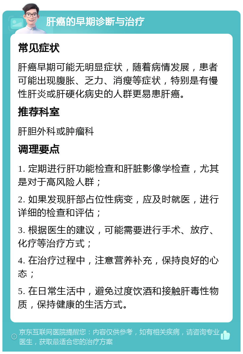 肝癌的早期诊断与治疗 常见症状 肝癌早期可能无明显症状，随着病情发展，患者可能出现腹胀、乏力、消瘦等症状，特别是有慢性肝炎或肝硬化病史的人群更易患肝癌。 推荐科室 肝胆外科或肿瘤科 调理要点 1. 定期进行肝功能检查和肝脏影像学检查，尤其是对于高风险人群； 2. 如果发现肝部占位性病变，应及时就医，进行详细的检查和评估； 3. 根据医生的建议，可能需要进行手术、放疗、化疗等治疗方式； 4. 在治疗过程中，注意营养补充，保持良好的心态； 5. 在日常生活中，避免过度饮酒和接触肝毒性物质，保持健康的生活方式。