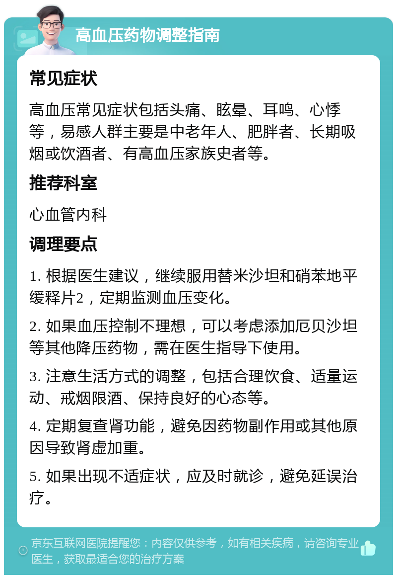 高血压药物调整指南 常见症状 高血压常见症状包括头痛、眩晕、耳鸣、心悸等，易感人群主要是中老年人、肥胖者、长期吸烟或饮酒者、有高血压家族史者等。 推荐科室 心血管内科 调理要点 1. 根据医生建议，继续服用替米沙坦和硝苯地平缓释片2，定期监测血压变化。 2. 如果血压控制不理想，可以考虑添加厄贝沙坦等其他降压药物，需在医生指导下使用。 3. 注意生活方式的调整，包括合理饮食、适量运动、戒烟限酒、保持良好的心态等。 4. 定期复查肾功能，避免因药物副作用或其他原因导致肾虚加重。 5. 如果出现不适症状，应及时就诊，避免延误治疗。