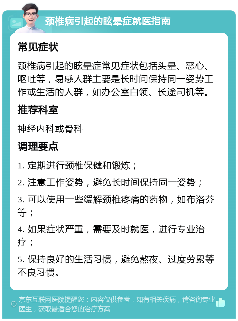 颈椎病引起的眩晕症就医指南 常见症状 颈椎病引起的眩晕症常见症状包括头晕、恶心、呕吐等，易感人群主要是长时间保持同一姿势工作或生活的人群，如办公室白领、长途司机等。 推荐科室 神经内科或骨科 调理要点 1. 定期进行颈椎保健和锻炼； 2. 注意工作姿势，避免长时间保持同一姿势； 3. 可以使用一些缓解颈椎疼痛的药物，如布洛芬等； 4. 如果症状严重，需要及时就医，进行专业治疗； 5. 保持良好的生活习惯，避免熬夜、过度劳累等不良习惯。