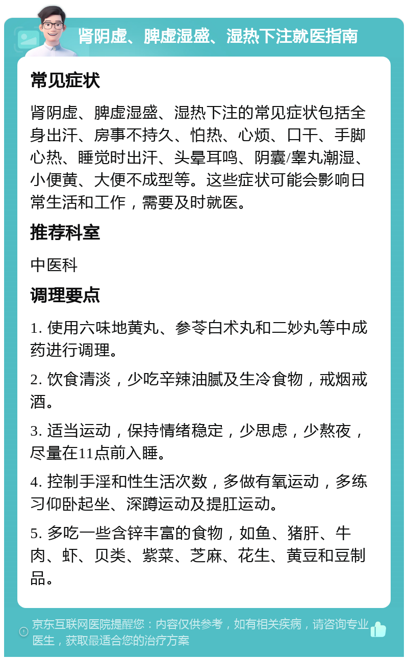 肾阴虚、脾虚湿盛、湿热下注就医指南 常见症状 肾阴虚、脾虚湿盛、湿热下注的常见症状包括全身出汗、房事不持久、怕热、心烦、口干、手脚心热、睡觉时出汗、头晕耳鸣、阴囊/睾丸潮湿、小便黄、大便不成型等。这些症状可能会影响日常生活和工作，需要及时就医。 推荐科室 中医科 调理要点 1. 使用六味地黄丸、参苓白术丸和二妙丸等中成药进行调理。 2. 饮食清淡，少吃辛辣油腻及生冷食物，戒烟戒酒。 3. 适当运动，保持情绪稳定，少思虑，少熬夜，尽量在11点前入睡。 4. 控制手淫和性生活次数，多做有氧运动，多练习仰卧起坐、深蹲运动及提肛运动。 5. 多吃一些含锌丰富的食物，如鱼、猪肝、牛肉、虾、贝类、紫菜、芝麻、花生、黄豆和豆制品。