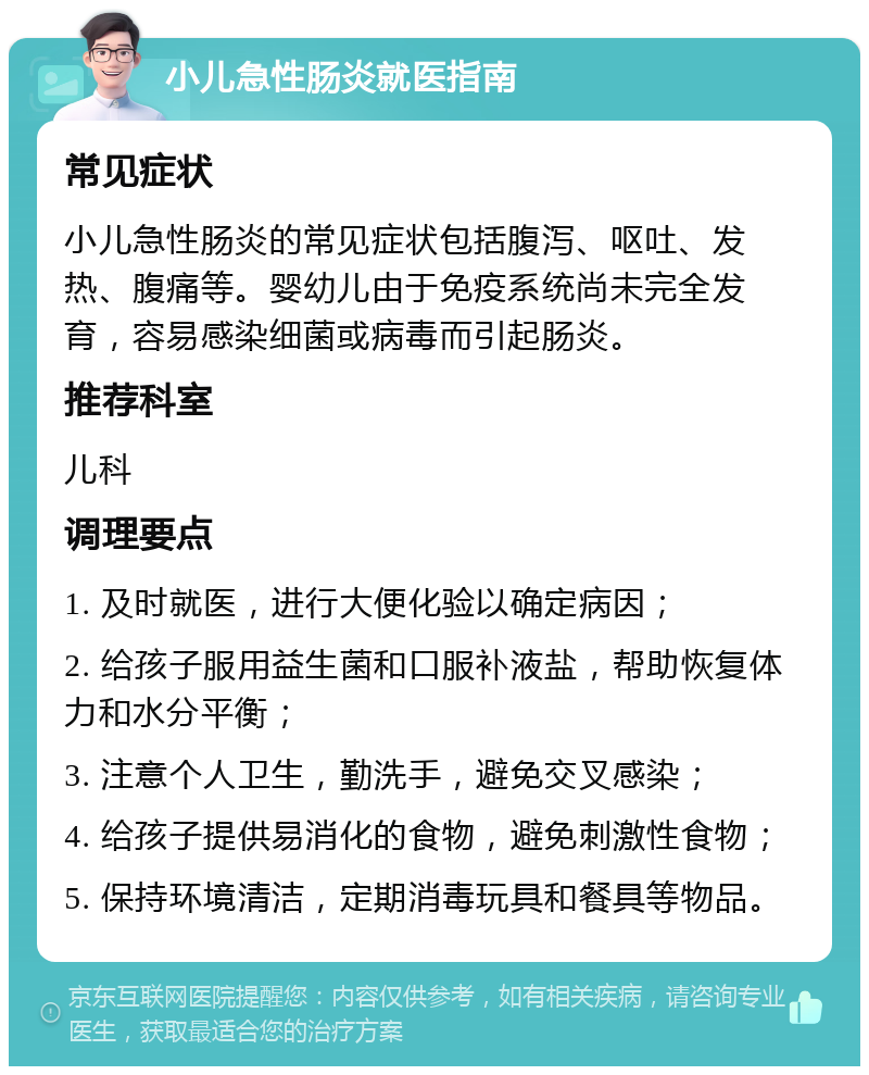 小儿急性肠炎就医指南 常见症状 小儿急性肠炎的常见症状包括腹泻、呕吐、发热、腹痛等。婴幼儿由于免疫系统尚未完全发育，容易感染细菌或病毒而引起肠炎。 推荐科室 儿科 调理要点 1. 及时就医，进行大便化验以确定病因； 2. 给孩子服用益生菌和口服补液盐，帮助恢复体力和水分平衡； 3. 注意个人卫生，勤洗手，避免交叉感染； 4. 给孩子提供易消化的食物，避免刺激性食物； 5. 保持环境清洁，定期消毒玩具和餐具等物品。