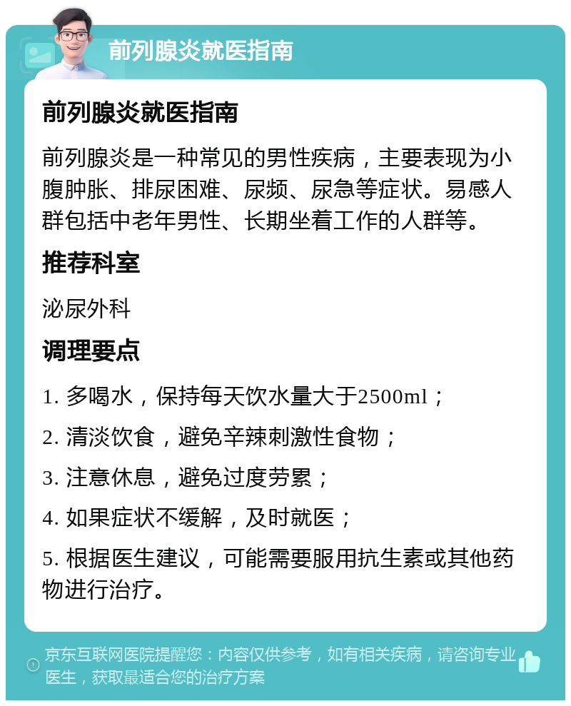 前列腺炎就医指南 前列腺炎就医指南 前列腺炎是一种常见的男性疾病，主要表现为小腹肿胀、排尿困难、尿频、尿急等症状。易感人群包括中老年男性、长期坐着工作的人群等。 推荐科室 泌尿外科 调理要点 1. 多喝水，保持每天饮水量大于2500ml； 2. 清淡饮食，避免辛辣刺激性食物； 3. 注意休息，避免过度劳累； 4. 如果症状不缓解，及时就医； 5. 根据医生建议，可能需要服用抗生素或其他药物进行治疗。