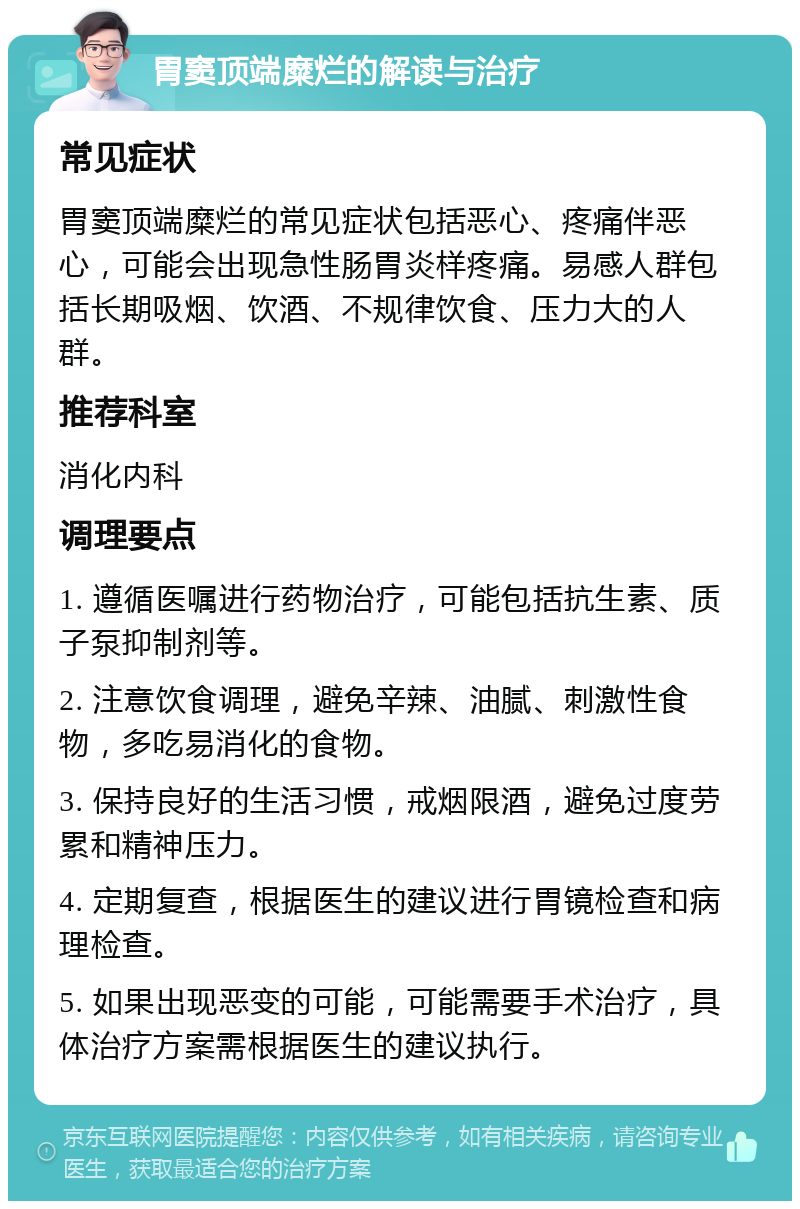 胃窦顶端糜烂的解读与治疗 常见症状 胃窦顶端糜烂的常见症状包括恶心、疼痛伴恶心，可能会出现急性肠胃炎样疼痛。易感人群包括长期吸烟、饮酒、不规律饮食、压力大的人群。 推荐科室 消化内科 调理要点 1. 遵循医嘱进行药物治疗，可能包括抗生素、质子泵抑制剂等。 2. 注意饮食调理，避免辛辣、油腻、刺激性食物，多吃易消化的食物。 3. 保持良好的生活习惯，戒烟限酒，避免过度劳累和精神压力。 4. 定期复查，根据医生的建议进行胃镜检查和病理检查。 5. 如果出现恶变的可能，可能需要手术治疗，具体治疗方案需根据医生的建议执行。