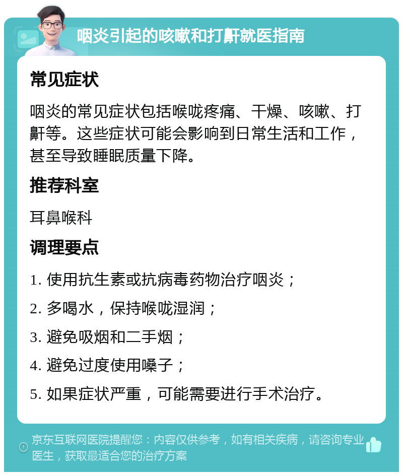 咽炎引起的咳嗽和打鼾就医指南 常见症状 咽炎的常见症状包括喉咙疼痛、干燥、咳嗽、打鼾等。这些症状可能会影响到日常生活和工作，甚至导致睡眠质量下降。 推荐科室 耳鼻喉科 调理要点 1. 使用抗生素或抗病毒药物治疗咽炎； 2. 多喝水，保持喉咙湿润； 3. 避免吸烟和二手烟； 4. 避免过度使用嗓子； 5. 如果症状严重，可能需要进行手术治疗。