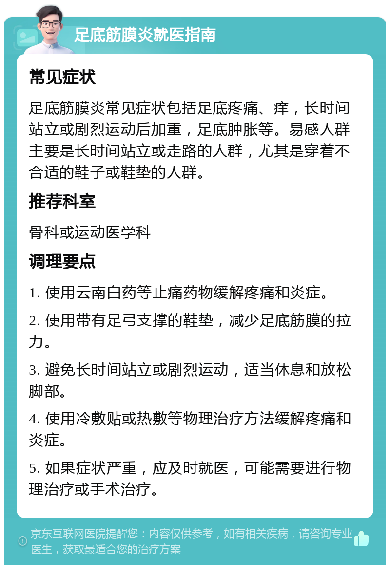 足底筋膜炎就医指南 常见症状 足底筋膜炎常见症状包括足底疼痛、痒，长时间站立或剧烈运动后加重，足底肿胀等。易感人群主要是长时间站立或走路的人群，尤其是穿着不合适的鞋子或鞋垫的人群。 推荐科室 骨科或运动医学科 调理要点 1. 使用云南白药等止痛药物缓解疼痛和炎症。 2. 使用带有足弓支撑的鞋垫，减少足底筋膜的拉力。 3. 避免长时间站立或剧烈运动，适当休息和放松脚部。 4. 使用冷敷贴或热敷等物理治疗方法缓解疼痛和炎症。 5. 如果症状严重，应及时就医，可能需要进行物理治疗或手术治疗。