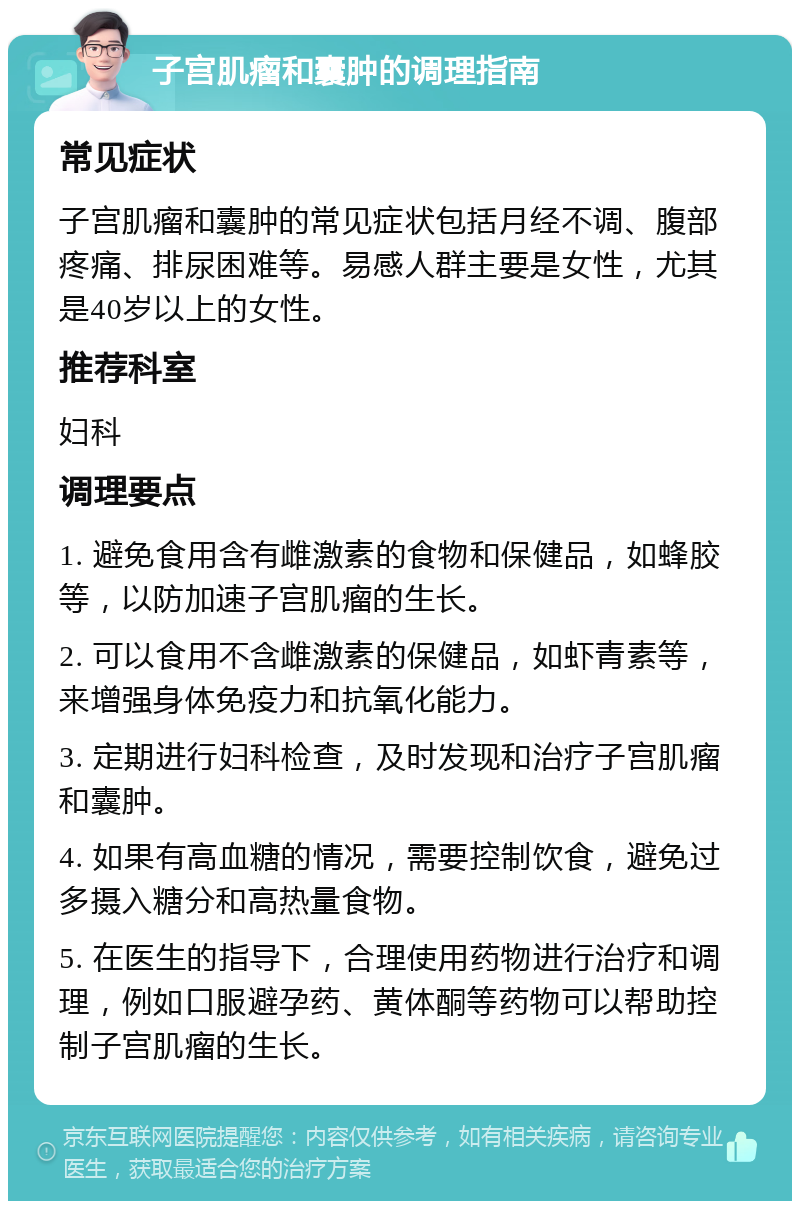 子宫肌瘤和囊肿的调理指南 常见症状 子宫肌瘤和囊肿的常见症状包括月经不调、腹部疼痛、排尿困难等。易感人群主要是女性，尤其是40岁以上的女性。 推荐科室 妇科 调理要点 1. 避免食用含有雌激素的食物和保健品，如蜂胶等，以防加速子宫肌瘤的生长。 2. 可以食用不含雌激素的保健品，如虾青素等，来增强身体免疫力和抗氧化能力。 3. 定期进行妇科检查，及时发现和治疗子宫肌瘤和囊肿。 4. 如果有高血糖的情况，需要控制饮食，避免过多摄入糖分和高热量食物。 5. 在医生的指导下，合理使用药物进行治疗和调理，例如口服避孕药、黄体酮等药物可以帮助控制子宫肌瘤的生长。