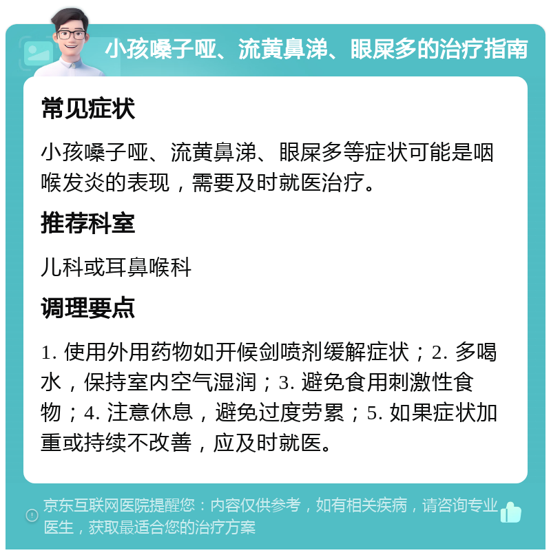 小孩嗓子哑、流黄鼻涕、眼屎多的治疗指南 常见症状 小孩嗓子哑、流黄鼻涕、眼屎多等症状可能是咽喉发炎的表现，需要及时就医治疗。 推荐科室 儿科或耳鼻喉科 调理要点 1. 使用外用药物如开候剑喷剂缓解症状；2. 多喝水，保持室内空气湿润；3. 避免食用刺激性食物；4. 注意休息，避免过度劳累；5. 如果症状加重或持续不改善，应及时就医。