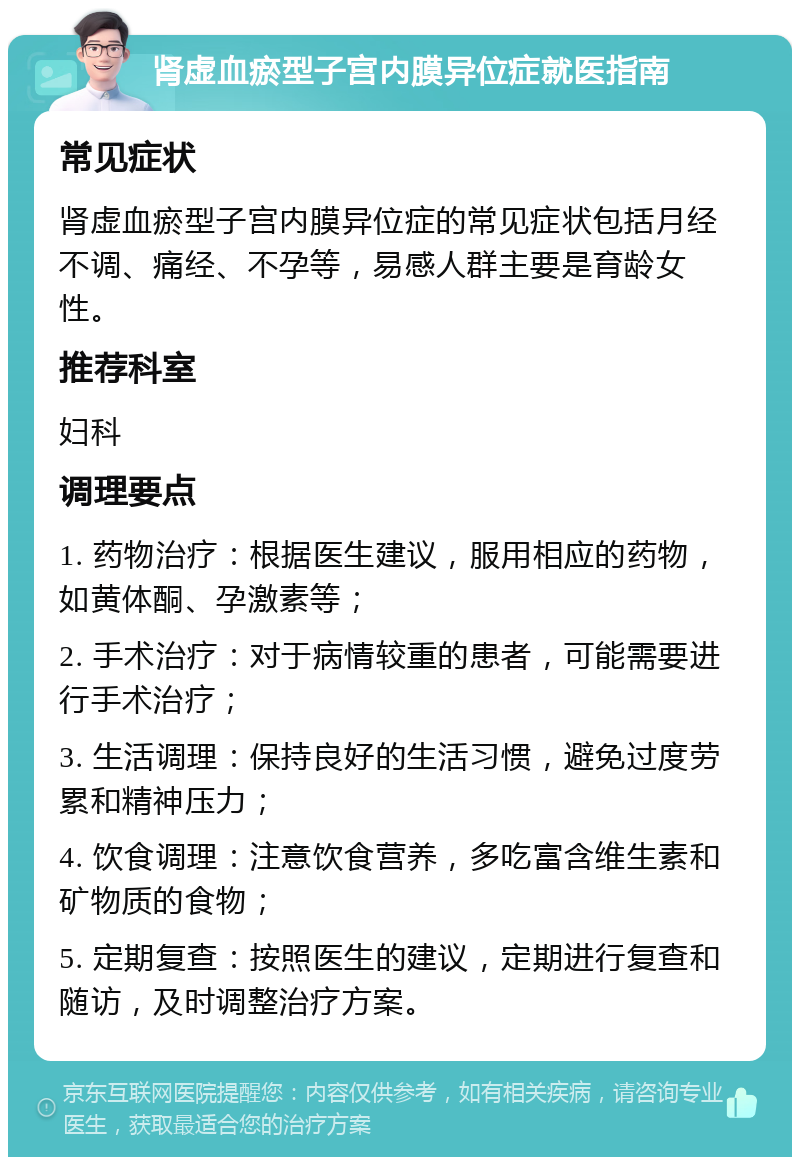 肾虚血瘀型子宫内膜异位症就医指南 常见症状 肾虚血瘀型子宫内膜异位症的常见症状包括月经不调、痛经、不孕等，易感人群主要是育龄女性。 推荐科室 妇科 调理要点 1. 药物治疗：根据医生建议，服用相应的药物，如黄体酮、孕激素等； 2. 手术治疗：对于病情较重的患者，可能需要进行手术治疗； 3. 生活调理：保持良好的生活习惯，避免过度劳累和精神压力； 4. 饮食调理：注意饮食营养，多吃富含维生素和矿物质的食物； 5. 定期复查：按照医生的建议，定期进行复查和随访，及时调整治疗方案。