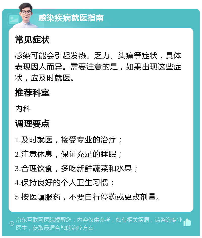 感染疾病就医指南 常见症状 感染可能会引起发热、乏力、头痛等症状，具体表现因人而异。需要注意的是，如果出现这些症状，应及时就医。 推荐科室 内科 调理要点 1.及时就医，接受专业的治疗； 2.注意休息，保证充足的睡眠； 3.合理饮食，多吃新鲜蔬菜和水果； 4.保持良好的个人卫生习惯； 5.按医嘱服药，不要自行停药或更改剂量。