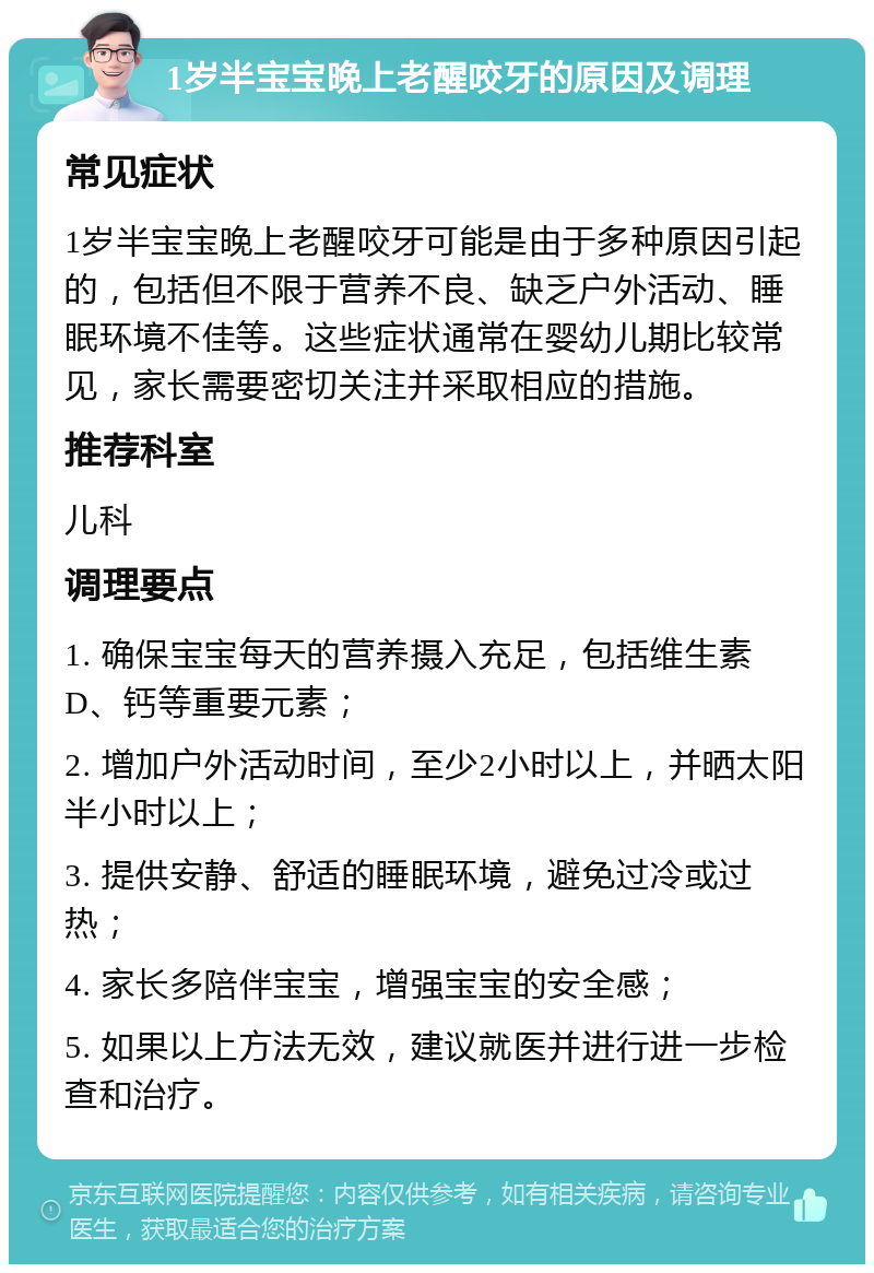 1岁半宝宝晚上老醒咬牙的原因及调理 常见症状 1岁半宝宝晚上老醒咬牙可能是由于多种原因引起的，包括但不限于营养不良、缺乏户外活动、睡眠环境不佳等。这些症状通常在婴幼儿期比较常见，家长需要密切关注并采取相应的措施。 推荐科室 儿科 调理要点 1. 确保宝宝每天的营养摄入充足，包括维生素D、钙等重要元素； 2. 增加户外活动时间，至少2小时以上，并晒太阳半小时以上； 3. 提供安静、舒适的睡眠环境，避免过冷或过热； 4. 家长多陪伴宝宝，增强宝宝的安全感； 5. 如果以上方法无效，建议就医并进行进一步检查和治疗。