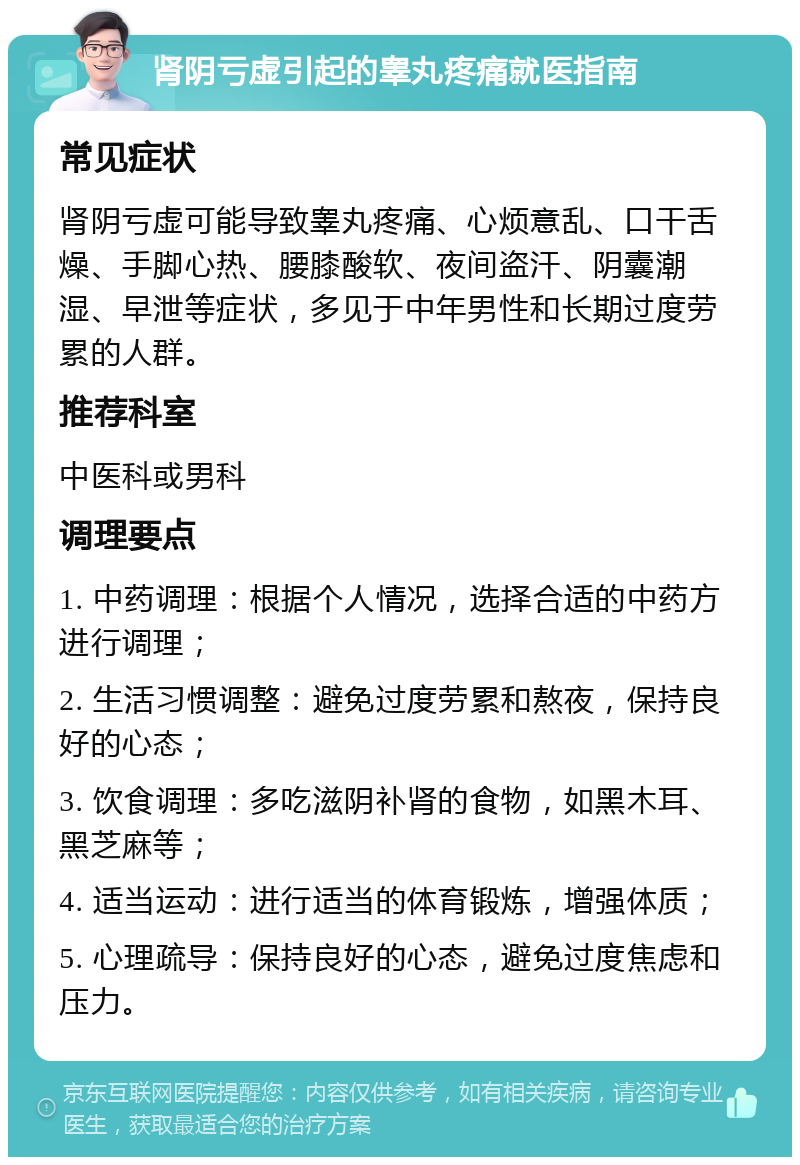 肾阴亏虚引起的睾丸疼痛就医指南 常见症状 肾阴亏虚可能导致睾丸疼痛、心烦意乱、口干舌燥、手脚心热、腰膝酸软、夜间盗汗、阴囊潮湿、早泄等症状，多见于中年男性和长期过度劳累的人群。 推荐科室 中医科或男科 调理要点 1. 中药调理：根据个人情况，选择合适的中药方进行调理； 2. 生活习惯调整：避免过度劳累和熬夜，保持良好的心态； 3. 饮食调理：多吃滋阴补肾的食物，如黑木耳、黑芝麻等； 4. 适当运动：进行适当的体育锻炼，增强体质； 5. 心理疏导：保持良好的心态，避免过度焦虑和压力。